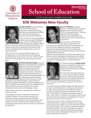 Newsletter
Spring 2008
School of Education
Enriching Education Globally and Locally
Jennifer Randall, Assistant Professor
in the School of Education’s
Department of Educational Policy,
Research, and Administration (EPRA),
has joined the concentration in
Research and Evaluation Methods.
“I look forward to mentoring graduate
students and enjoying New England’s
unique culture,” said Randall, who
comes to the School of Education having completed a Ph.D.
at Emory University’s Division of Educational Studies. At
Emory, she focused on educational measurement, with
interests including teacher grading practices and social
studies education.
“My motivation for coming to UMass Amherst was
the opportunity to work with the most well-respected
psychometricians in the nation,” she said. “I hope to both
learn from and contribute to the great body of research
here.”
Christina Ortmeier-Hooper, Assistant
Professor in the Department of Teacher
Education and Curriculum Studies
(TECS), graduated from UMass
Amherst in 1995 with a B.A. in
Comparative Literature. She believes
that her educational experiences at
UMass Amherst laid the foundation for
her subsequent research in literacy
education at the University of New
Hampshire, from which she holds a master’s degree in
Secondary English and English as a Second Language, and a
Ph.D. in English. Her research to date has included work on
adolescent literacy, theories of identity and writing,
composition studies, and second language writing.
UMass Amherst fueled her commitment to schools and
teachers, she said.
“I’m delighted to be part of the School of Education
at UMass Amherst. As a new faculty member, I am
looking forward to working closely with colleagues
committed to public education, school improvement, and
teachers,” she said. “I hope to pursue school-university
partnerships, particularly in the areas of literacy and writing
development.”
Laura A. Valdiviezo, Assistant
Professor in the Department of Teacher
Education and Curriculum Studies
(TECS) is looking forward to “working
collaboratively with excellent
colleagues and contributing to the
faculty diversity and its commitment to
social justice.”
She was drawn to the School of
Education’s strong tradition of
commitment to multicultural education. Her professional
interests include indigenous education; sociocultural
approaches to language policy; teacher’s cultural and
linguistic practices in multilingual settings; and intercultural
and multicultural education.
Valdiviezo says that she enjoys working with students from
different cultural and linguistic backgrounds and working
in an environment where there are opportunities to practice
and develop a pedagogy which is critical and open to
change.
For Assistant Professor Cristine Smith,
a position at the School of Education’s
Department of Educational Policy,
Research, and Administration (EPRA)
is a return home.
She comes back after almost 20 years
as a senior program officer for World
Education, a Boston-based nonprofit
in part devoted to global adult literacy
programs and research. Smith received her doctorate in
1997, focusing on adult literacy programs for women in
South Asia.
“I anticipate staying at UMass Amherst through the end of
my career and learning from my colleagues and students,
as well as doing international work and research that
contributes to people’s education and choices in life,” she
said. “I’m thrilled to be working with graduate students
from a wide variety of countries on the design of literacy and
non-formal education programs, on designing training and
development projects, and on research.”
“My passion is pretty much everything to do with how
to help adults learn to acquire and improve their reading,
writing and numeracy skills in ways that help them do what
they need and want to do as workers, community members
and family members,” she said. “I specialize in women’s
non-formal literacy, integrated with health and livelihood
improvement, and in professional development for adult
literacy teachers here in the U.S.”
SOE Welcomes New Faculty
 