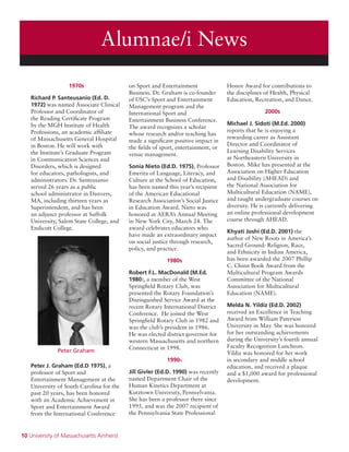 10 University of Massachusetts Amherst
Alumnae/i News
1970s
Richard P. Santeusanio (Ed. D.
1972) was named Associate Clinical
Professor and Coordinator of
the Reading Certificate Program
by the MGH Institute of Health
Professions, an academic affiliate
of Massachusetts General Hospital
in Boston. He will work with
the Institute’s Graduate Program
in Communication Sciences and
Disorders, which is designed
for educators, pathologists, and
administrators. Dr. Santeusanio
served 26 years as a public
school administrator in Danvers,
MA, including thirteen years as
Superintendent, and has been
an adjunct professor at Suffolk
University, Salem State College, and
Endicott College.
Peter Graham
Peter J. Graham (Ed.D 1975), a
professor of Sport and
Entertainment Management at the
University of South Carolina for the
past 20 years, has been honored
with an Academic Achievement in
Sport and Entertainment Award
from the International Conference
on Sport and Entertainment
Business. Dr. Graham is co-founder
of USC’s Sport and Entertainment
Management program and the
International Sport and
Entertainment Business Conference.
The award recognizes a scholar
whose research and/or teaching has
made a significant positive impact in
the fields of sport, entertainment, or
venue management.
Sonia Nieto (Ed.D. 1975), Professor
Emerita of Language, Literacy, and
Culture at the School of Education,
has been named this year’s recipient
of the American Educational
Research Association’s Social Justice
in Education Award. Nieto was
honored at AERA’s Annual Meeting
in New York City, March 24. The
award celebrates educators who
have made an extraordinary impact
on social justice through research,
policy, and practice.
1980s
Robert F.L. MacDonald (M.Ed.
1980), a member of the West
Springfield Rotary Club, was
presented the Rotary Foundation’s
Distinguished Service Award at the
recent Rotary International District
Conference. He joined the West
Springfield Rotary Club in 1982 and
was the club’s president in 1986.
He was elected district governor for
western Massachusetts and northern
Connecticut in 1998.
1990s
Jill Givler (Ed.D. 1990) was recently
named Department Chair of the
Human Kinetics Department at
Kutztown University, Pennsylvania.
She has been a professor there since
1995, and was the 2007 recipient of
the Pennsylvania State Professional
Honor Award for contributions to
the disciplines of Health, Physical
Education, Recreation, and Dance.
2000s
Michael J. Sidoti (M.Ed. 2000)
reports that he is enjoying a
rewarding career as Assistant
Director and Coordinator of
Learning Disability Services
at Northeastern University in
Boston. Mike has presented at the
Association on Higher Education
and Disability (AHEAD) and
the National Association for
Multicultural Education (NAME),
and taught undergraduate courses on
diversity. He is currently delivering
an online professional development
course through AHEAD.
Khyati Joshi (Ed.D. 2001) the
author of New Roots in America’s
Sacred Ground: Religion, Race,
and Ethnicity in Indian America,
has been awarded the 2007 Phillip
C. Chinn Book Award from the
Multicultural Program Awards
Committee of the National
Association for Multicultural
Education (NAME).
Melda N. Yildiz (Ed.D. 2002)
received an Excellence in Teaching
Award from William Paterson
University in May. She was honored
for her outstanding achievements
during the University’s fourth annual
Faculty Recognition Luncheon.
Yildiz was honored for her work
in secondary and middle school
education, and received a plaque
and a $1,000 award for professional
development.
 
