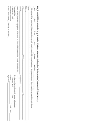 Yes,IwouldliketomakeagifttotheUMassAmherstSchoolofEducationCentennialFundtoday.
__$50		__$100		__$250		__$500		__$1000	__Other$_____________________
__Mygiftwillbematched.Manyemployerswillmatchcharitablecontributions.Ifyouremployerdoes,askforamatchinggiftform.
Name____________________________________________________________________________________________________________________________
Address___________________________________________________________________________________________________________________________
City____________________________________________________State_____________________________________Zip____________________________
E-mail________________________________________________________________________Telephone(	)_____________________________________
Pleasemakeyourcheckpayableto:SchoolofEducationCentennialFund,andsendto
Dean’sOffice											Todonatebycreditcard,pleaseselectone:
124FurcoloHall										__MasterCard		__Visa
SchoolofEducation										Card#__________________________Exp.Date_________
813N.PleasantSt.,Amherst,MA01003.							Signature___________________________________________
 