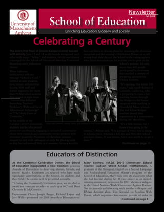 Newsletter
Fall 2008
The entire first floor of Lincoln Campus Center buzzed
with activity June 13 and 14 as old friends recognized each
other with happy “hellos,” and students, faculty and alumni
converged for the School of Education’s two-day Centennial
Marathon and Celebration
Dinner.
White balloons,
emblazoned with the
message “School is Cool,”
bobbed as new students,
new, former and emeritus
faculty, SOE staff and
friends registered for more
than 90 Marathon sessions
that ranged in topic from
“Factors that Influence
Secondary Teachers’
Proficiency With and Use of
Educational Technology”
to “The Many Faces of
Cinderella.”
In the middle of the
Campus Center’s concourse,
students and faculty pinned
posters to corkboards, engaging in animated conversation
about their research and community service projects with
interested passersby. Presenters of Marathon sessions
stopped to talk with colleagues or smile for photographs
as they hurried toward their next sessions. Groups knotted
here and there to discuss plans for attending the afternoon
receptions and the evening’s Celebration Dinner or to tell
stories from their days at the School to the videographers
who filmed reminiscences for archives and to post on the
School’s website. All told,
more than 400 people
participated in the events
that marked a century of
preparing educators at
UMass Amherst.
“It’s exciting, this whole 100
years,” said April Holmes of
Glendale, California, who
is preparing to receive her
teaching license through
the Bridges to the Future
program while teaching in
Greenfield, Mass. schools.
She and fellow Bridges
teachers shared their
experiences in a presentation
during the Marathon.
“It’s a little intense, but I
knew it was going to be
intense,” Holmes said. “The amount of work you’re doing
at school, you’re teaching a full day and then after school
you have classes. It was intense, but it was worth it, to get it
done.”
At the Centennial Celebration Dinner, the School
of Education inaugurated a new tradition: granting
Awards of Distinction to deserving alumni, friends, and
emeriti faculty. Recipients are selected who have made
significant contributions to the School, its students and
their field. The awards will be presented annually.
“It being the Centennial Celebration year, we decided to
award ten --one per decade-- to catch up a bit,” said Dean
Christine B. McCormick.
Department Chairs Joseph Berger, Richard Lapan and
Jerri Willett presented the 2008 Awards of Distinction to:
Mary Cowhey, (M.Ed. 2001) Elementary School
Teacher, Jackson Street School, Northampton. A
graduate of the Bilingual, English as a Second Language
and Multicultural Education Master’s program of the
School of Education, Mary took into the classroom what
she had learned during her 14-year career as an award-
winning community organizer. In 2001, she was a delegate
to the United Nations World Conference Against Racism.
She is currently collaborating with another colleague and
UMass Amherst alum, Kim Gerould, on Families With
Power, which organizes low-income parents of color in
Educators of Distinction
Continued on page 8
Deans McCormick, Haring, Allen, and Jackson at the Centennial Celebration.
Continued on page 11
Celebrating a Century
 