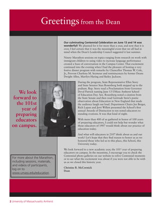 2 University of Massachusetts Amherst
Greetingsfrom the Dean
Our culminating Centennial Celebration on June 13 and 14 was
wonderful! We planned for it for more than a year, and now that it is
over, I feel certain that it was the meaningful event that we all had in
mind when the Dean’s Leadership Council suggested it last summer.
Ninety Marathon sessions on topics ranging from research on work with
immigrant children to using video to increase language performance
created a buzz of conversation in the Campus Center. That excitement
continued into the evening when I had the pleasure of hosting a very
festive dinner program with remarks by Chancellor Thomas W. Cole,
Jr., Provost Charlena M. Seymour and reminiscences by former Deans
Dwight Allen, Marilyn Haring and Bailey Jackson.
During the program, State Representative Ellen Story
and State Senator Stan Rosenberg both stepped up to the
podium. Rep. Story read a Proclamation from Governor
Deval Patrick naming June 13 UMass Amherst School
of Education Day. Sen. Rosenberg noted a citation from
the State Senate and then read Gertrude Stein’s poetic
observation about Education in New England that made
the audience laugh out loud. Department Chairs Joe Berger,
Rich Lapan and Jerri Willett presented the School’s first
annual Awards of Distinction to ten noted educators to
standing ovations. It was that kind of night.
With more than 400 of us gathered in honor of 100 years
of preparing educators, I could not help but wonder what
those educators of 1907 would think about our practice of
education today.
And what will educators in 2107 think about us and our
work? Let’s hope that they find reason to honor us as we
honored those who led us to this place, this School, this
University today.
We look forward to a new academic year, the 101st
year of preparing
educators on campus. In the meantime, I encourage you to check the
Centennial photo galleries on our website to relive Centennial moments
or to see what the excitement was about if you were not able to be with
us as we closed this historic year.
Christine B. McCormick
Dean
For more about the Marathon,
including sessions, materials,
and videos of participants,
log on to
www.umass.edu/education.
We look
forward to
the 101st
year of
preparing
educators
on campus.
 