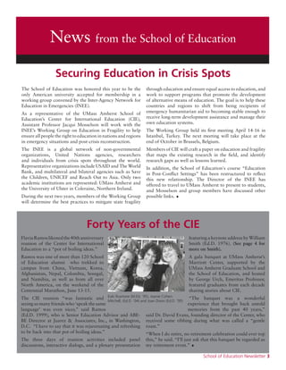 School of Education Newsletter 3
News from the School of Education
The School of Education was honored this year to be the
only American university accepted for membership in a
working group convened by the Inter-Agency Network for
Education in Emergencies (INEE).
As a representative of the UMass Amherst School of
Education’s Center for International Education (CIE),
Assistant Professor Jacqui Mosselson will work with the
INEE’s Working Group on Education in Fragility to help
ensure all people the right to education in nations and regions
in emergency situations and post-crisis reconstruction.
The INEE is a global network of non-governmental
organizations, United Nations agencies, researchers
and individuals from crisis spots throughout the world.
Representative organizations include USAID and The World
Bank, and multilateral and bilateral agencies such as Save
the Children, UNICEF and Reach Out to Asia. Only two
academic institutions are represented: UMass Amherst and
the University of Ulster in Coleraine, Northern Ireland.
During the next two years, members of the Working Group
will determine the best practices to mitigate state fragility
through education and ensure equal access to education, and
work to support programs that promote the development
of alternative means of education. The goal is to help these
countries and regions to shift from being recipients of
emergency humanitarian aid to becoming stable enough to
receive long-term development assistance and manage their
own education systems.
The Working Group held its first meeting April 14-16 in
Istanbul, Turkey. The next meeting will take place at the
end of October in Brussels, Belgium.
Members of CIE will craft a paper on education and fragility
that maps the existing research in the field, and identify
research gaps as well as lessons learned.
In addition, the School of Education's course “Education
in Post-Conflict Settings” has been restructured to reflect
this new relationship. The Director of the INEE has
offered to travel to UMass Amherst to present to students,
and Mosselson and group members have discussed other
possible links. •
FlaviaRamoslikenedthe40thanniversary
reunion of the Center for International
Education to a “pot of boiling ideas.”
Ramos was one of more than 120 School
of Education alumni who trekked to
campus from China, Vietnam, Korea,
Afghanistan, Nepal, Colombia, Senegal,
and Namibia, as well as from all over
North America, on the weekend of the
Centennial Marathon, June 13-15.
The CIE reunion “was fantastic and
seeing so many friends who ‘speak the same
language’ was even nicer,” said Ramos
(Ed.D. 1999), who is Senior Education Advisor and ABE-
BE Director at Juarez & Associates, Inc., in Washington,
D.C. “I have to say that it was rejuvenating and refreshing
to be back into that pot of boiling ideas.”
The three days of reunion activities included panel
discussions, interactive dialogs, and a plenary presentation
featuring a keynote address by William
Smith (Ed.D. 1976). (See page 4 for
more on Smith).
A gala banquet at UMass Amherst’s
Marriott Center, supported by the
UMass Amherst Graduate School and
the School of Education, and hosted
by George Urch, Emeritus Professor,
featured graduates from each decade
sharing stories about CIE.
“The banquet was a wonderful
experience that brought back untold
memories from the past 40 years,”
said Dr. David Evans, founding director of the Center, who
received some ribbing during what was called a “gentle
roast.”
“When I do retire, no retirement celebration could ever top
this,” he said. “I’ll just ask that this banquet be regarded as
my retirement event.” •
Kaki Rusmore (M.Ed. ‘95), Joanie Cohen-
Mitchell, (Ed.D. ‘04) and Joan Dixon (Ed.D. ‘95)
Forty Years of the CIE
Securing Education in Crisis Spots
 