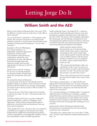 4 University of Massachusetts Amherst
What was the School of Education like in the early 1970s
for William A. Smith, fresh out of the Peace Corps? Was it
all he expected?
“It was much better,” said Smith, a 1976 graduate of the
School, who received a doctorate in non-formal adult
education, and who is now Executive Vice President of the
Academy for Educational Development. “It was really a
cool place.”
Founded in 1961, the Washington,
D.C.–based Academy is an
independent nonprofit organization
dedicated to solving critical
social problems and empowering
communities, institutions, and
individuals to be more self-sufficient.
It does this through improving
education, health, and economic
opportunities for the poor in the U.S.
and abroad.
Smith has been with the Academy
for 26 years, overseeing programs
in education, health, transportation
safety, the environment, and social
issues.
He entered the School of Education
at a pivotal time in his life, he said. Having earned a
bachelor’s degree in art history at the University of South
Florida in the mid-1960s, he was among a demographic
not on the track to become teachers. Still, he wanted “to
learn,” he said.
“I’d just come out of the Peace Corps and was looking
to take the next step,” he said. “A doctorate looked very
attractive.”
At UMass Amherst he became an acolyte of Brazilian
educator Paulo Freire, author of “Pedagogy of the
Oppressed” (1968), which revolutionized models of
education in the third world and introduced a less top-
down style of education.
“Poor people know a lot…they have their own solutions,”
said Smith. For example, he said, farmers were being
bamboozled by middle men purchasing their products,
and they responded by encouraging their children to learn
basic math skills in order to handle negotiations.
Smith recalled the motto “Let Jorge Do It,” a reference
to the School’s Nonformal Education Project work with
Ecuadorian campesinos during his time at the School in
the early 1970s. The project, which included a Monopoly-
like board game and role playing, concluded that rural
areas lacking the standard resources for literacy education
can fill that need with non-professional educators using
materials promoting participation and dialogue.
Smith credits the School with his
pioneering the use of social marketing,
which transfers ideas used in commercial
marketing into the realm of improving
society. Pretty good for someone who had
come to UMass Amherst with the almost
standard “marketers are evil, companies
are awful” mantra, admits Smith. But it
works, he said.
“The commercial marketplace offers you
something in order to get your money. It
tells you that you’ve got to get the product,
and why,” he said. “If you don’t get what
they promise, you don’t buy it twice.”
Those in the social services need to provide
the same kind of added value to get results,
he said.
“For instance, immunization…we spend all this time
talking about how bad measles are,” he said, noting that
this message can fall on deaf ears in developing countries.
“Instead, let’s have a big party, and immunize the kids
while we have the party.”
“It’s a non-patronizing way of helping folks,” an approach
which has been used effectively to distribute condoms,
malarial bed nets, and anti-tobacco material to previously
hard-to-reach populations, he said. Indeed, more young
people have quit smoking, not through decades of health
warnings, but because of messages that smoking isn’t cool
anymore.
Smith said the School of Education helped provide
the laboratory to test ideas that he now uses to benefit
community after community.
“The School was a perfect place to try new ideas,” Smith
said. “It pretty much shaped the fundamental perspective I
have.” •
William A. Smith
William Smith and the AED
Letting Jorge Do It
 
