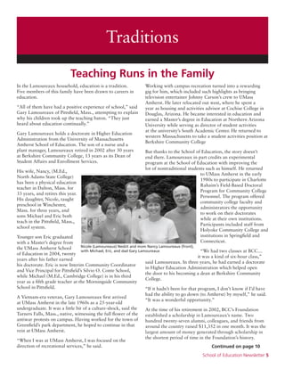 School of Education Newsletter 5
In the Lamoureaux household, education is a tradition.
Five members of this family have been drawn to careers in
education.
“All of them have had a positive experience of school,” said
Gary Lamoureaux of Pittsfield, Mass., attempting to explain
why his children took up the teaching baton. “They just
heard about education continually.”
Gary Lamoureaux holds a doctorate in Higher Education
Administration from the University of Massachusetts
Amherst School of Education. The son of a nurse and a
plant manager, Lamoureaux retired in 2002 after 30 years
at Berkshire Community College, 13 years as its Dean of
Student Affairs and Enrollment Services.
His wife, Nancy, (M.Ed.,
North Adams State College)
has been a physical education
teacher in Dalton, Mass. for
33 years, and retires this year.
His daughter, Nicole, taught
preschool in Winchester,
Mass. for three years, and
sons Michael and Eric both
teach in the Pittsfield, Mass.,
school system.
Younger son Eric graduated
with a Master’s degree from
the UMass Amherst School
of Education in 2004, twenty
years after his father earned
his doctorate. Eric is now Interim Community Coordinator
and Vice Principal for Pittsfield’s Silvio O. Conte School,
while Michael (M.Ed., Cambridge College) is in his third
year as a fifth grade teacher at the Morningside Community
School in Pittsfield.
A Vietnam-era veteran, Gary Lamoureaux first arrived
at UMass Amherst in the late 1960s as a 25-year-old
undergraduate. It was a little bit of a culture-shock, said the
Turners Falls, Mass., native, witnessing the full flower of the
antiwar protests on campus. Having worked for the town of
Greenfield’s park department, he hoped to continue in that
vein at UMass Amherst.
“When I was at UMass Amherst, I was focused on the
direction of recreational services,” he said.
Working with campus recreation turned into a rewarding
gig for him, which included such highlights as bringing
television entertainer Johnny Carson’s crew to UMass
Amherst. He later relocated out west, where he spent a
year as housing and activities advisor at Cochise College in
Douglas, Arizona. He became interested in education and
earned a Master’s degree in Education at Northern Arizona
University while serving as director of student activities
at the university’s South Academic Center. He returned to
western Massachusetts to take a student activities position at
Berkshire Community College
But thanks to the School of Education, the story doesn’t
end there. Lamoureaux in part credits an experimental
program at the School of Education with improving the
lot of nontraditional students such as himself. He returned
to UMass Amherst in the early
1980s to participate in Charlotte
Rahaim’s Field-Based Doctoral
Program for Community College
Personnel. The program offered
community college faculty and
administrators the opportunity
to work on their doctorates
while at their own institutions.
Participants included staff from
Holyoke Community College and
institutions in Springfield and
Connecticut.
“We had two classes at BCC…
it was a kind of six-hour class,”
said Lamoureaux. In three years, he had earned a doctorate
in Higher Education Administration which helped open
the door to his becoming a dean at Berkshire Community
College.
“If it hadn’t been for that program, I don’t know if I’d have
had the ability to go down (to Amherst) by myself,” he said.
“It was a wonderful opportunity.”
At the time of his retirement in 2002, BCC’s Foundation
established a scholarship in Lamoureaux’s name. Two
hundred twenty-seven alumni, colleagues, and friends from
around the country raised $11,352 in one month. It was the
largest amount of money generated through scholarship in
the shortest period of time in the Foundation’s history.
Teaching Runs in the Family
Traditions
Continued on page 10
Nicole (Lamoureaux) Nesbit and mom Nancy Lamoureaux (front),
with Michael, Eric, and dad Gary Lamoureaux
 