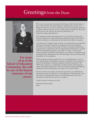 2 University of Massachusetts Amherst
Greetingsfrom the Dean
We are now close to the Centennial Celebration, which will take place on
June 13th and 14th. The Dean’s Office is crackling with activity, as we
finalize the full slate of events celebrating 100 years of preparing educators
at UMass Amherst and the 51st year of the School of Education. Be sure to
check out our new web site for the latest information, at
http://www.umass.edu/education.
The Celebration marks the inauguration of a new School of Education
Award of Distinction. Deserving alumni and friends of the School will be
noted for distinctive contributions to the School, their field, or students.
As if that wasn’t enough to keep us busy, we recently had our accreditation
visit by the National Council for Accreditation of Teacher Education
(NCATE), the coalition of more than 30 national education professional
organizations, recognized by the U.S. Department of Education to accredit
educator preparation programs. From May 3 to May 7, the peer-led
review examined the School’s performance in a number of evaluation areas
including faculty qualifications and the knowledge, skills, and professional
disposition of our candidates.
While speaking of being recognized for our accomplishments, I want to
note that the School of Education continues to advance in the annual U.S.
News & World Report ranking of graduate schools of education. The
2009 report, based on a combination of expert opinion about program
quality and statistical indicators about the faculty, research and graduates,
ranked the School of Education, once again, in its Top 50 (45th).
We also welcome new faculty and staff. In particular, you will likely be
hearing more from Jera Jamison, our new Director of Development. She’s
been hard at work getting to know our 20,000-plus alums. For more
information about Jera, see our story on page 5.
I look forward to seeing you in June.
Christine B. McCormick
Dean
For many
of us in the
School of Education
Community, this will
be one of the busiest
semesters of our
careers.
 