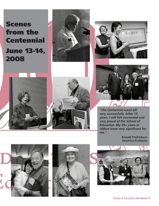 School of Education Newsletter 7
“The Centennial went off
very successfully. After 15
years, I still felt connected and
very proud of the School of
Education. My 29+ years at
UMass were very significant for
me.”
Ronald Fredrickson
Emeritus Professor
Scenes
from the
Centennial
June 13-14,
2008
 