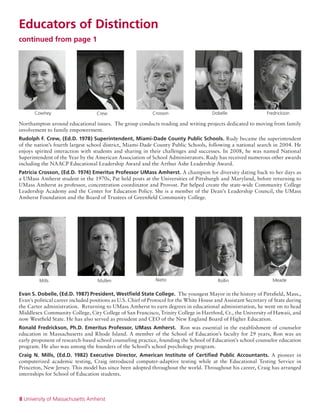 8 University of Massachusetts Amherst
MeadeRollinNietoMullenMills
Cowhey CrossonCrew Dobelle Fredrickson
Northampton around educational issues. The group conducts reading and writing projects dedicated to moving from family
involvement to family empowerment.
Rudolph F. Crew, (Ed.D. 1978) Superintendent, Miami-Dade County Public Schools. Rudy became the superintendent
of the nation’s fourth largest school district, Miami-Dade County Public Schools, following a national search in 2004. He
enjoys spirited interaction with students and sharing in their challenges and successes. In 2008, he was named National
Superintendent of the Year by the American Association of School Administrators. Rudy has received numerous other awards
including the NAACP Educational Leadership Award and the Arthur Ashe Leadership Award.
Patricia Crosson, (Ed.D. 1974) Emeritus Professor UMass Amherst. A champion for diversity dating back to her days as
a UMass Amherst student in the 1970s, Pat held posts at the Universities of Pittsburgh and Maryland, before returning to
UMass Amherst as professor, concentration coordinator and Provost. Pat helped create the state-wide Community College
Leadership Academy and the Center for Education Policy. She is a member of the Dean’s Leadership Council, the UMass
Amherst Foundation and the Board of Trustees of Greenfield Community College.
Evan S. Dobelle, (Ed.D. 1987) President, Westfield State College. The youngest Mayor in the history of Pittsfield, Mass.,
Evan's political career included positions as U.S. Chief of Protocol for the White House and Assistant Secretary of State during
the Carter administration. Returning to UMass Amherst to earn degrees in educational administration, he went on to head
Middlesex Community College, City College of San Francisco, Trinity College in Hartford, Ct., the University of Hawaii, and
now Westfield State. He has also served as president and CEO of the New England Board of Higher Education.
Ronald Fredrickson, Ph.D. Emeritus Professor, UMass Amherst. Ron was essential in the establishment of counselor
education in Massachusetts and Rhode Island. A member of the School of Education’s faculty for 29 years, Ron was an
early proponent of research-based school counseling practice, founding the School of Education’s school counselor education
program. He also was among the founders of the School’s school psychology program.
Craig N. Mills, (Ed.D. 1982) Executive Director, American Institute of Certified Public Accountants. A pioneer in
computerized academic testing, Craig introduced computer-adaptive testing while at the Educational Testing Service in
Princeton, New Jersey. This model has since been adopted throughout the world. Throughout his career, Craig has arranged
internships for School of Education students.
Educators of Distinction
continued from page 1
 