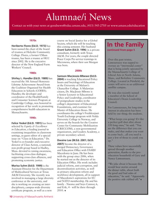 10 University of Massachusetts Amherst
Alumnae/i News
Contact us with your news at goodnews@educ.umass.edu, (413) 545-2705 or www.umass.edu/education
1970s
Heriberto Flores (Ed.D. 1973) has
been named the chair of the board
of trustees at Holyoke Community
College. Flores, a former UMass
trustee, has been a trustee at HCC
since 2002. He is the executive
director of the New England Farm
Workers’ Council.
1980s
Shirley L. Handler (Ed.D. 1989) has
received the 5th Annual Honorary
Lifetime Achievement Award from
the Coalition Organized for Health
Education in Schools (COHES).
Handler, the developer and
coordinator of the Health/Family
and Consumer Sciences Program at
Cambridge College, was honored in
recognition of her work in promoting
comprehensive health education in
Massachusetts.
1990s
Felice Yeskel (Ed.D. 1991) has been
selected by Equity & Excellence
in Education, a leading journal in
examining inequalities in classroom
settings, as guest editor of a special
issue on “Class in Education.” Dr.
Yeskel is co-founder and executive
director of Class Action, a national,
non-profit group based in Hadley,
Mass. devoted to raising awareness,
facilitating cross-class dialogue,
supporting cross-class alliances, and
promoting economic justice.
Marisa Suhm (Ed.D. 1999) is the
Assistant Director for the Department
of Multicultural Services at Texas
A&M University. She recently was
involved in managing a large diversity
conference at the university, and
she is working on creating an inter-
disciplinary, campus-wide diversity
certificate program, as well as a new
course on Social Justice for a Global
Society, which she will be teaching
this coming semester. Her husband
Grant Suhm (Ed.D. 1996) is a private
consultant, formerly with Texas
A&M. For years, the couple directed
Peace Corps Pre-service trainings in
Micronesia, where their son Morgan
was born.
2000s
Samson MacJessie-Mbewe (Ed.D.
2004) is teaching Educational Policy
Issues and Sociology of Education
at the University of Malawi’s
Chancellor College. A Malawian
citizen, Dr. MacJessie-Mbewe is
a Senior Lecturer in Educational
Policy and Leadership, coordinator
of postgraduate studies in the
college’s department of Educational
Foundations, and examiner for
Master of Education theses. He
coordinates the college’s Fredskorpset
Youth Exchange program with Volda
University College in Norway, and
serves on the boards for the Creative
Center for Community Mobilization
(CRECCOM), a non-governmental
organization, and Leaders Academy, a
private secondary school.
Dwaine Lee (M.Ed. 2001; Ed.D.
2007) became the director of a
merged Democracy, Governance
and Education Office with USAID/
Macedonia in June. He has been
with the group since 2006, when
he started out as the director of its
Education Office. His work includes
judicial reform, anti-corruption, and
decentralization activities, as well
as primary education reform and
workforce development, all in support
of Macedonia’s aspirations for EU
and NATO membership. He and his
family - Naoma and boys Connor, 6,
and Erik, 4 - will be there through
2010. •
Over this past winter,
Lamoureaux was tapped to
oversee an “intermodal center”
that is being jointly operated by
the Massachusetts College of
Liberal Arts in North Adams,
Mass., and Berkshire Community
College. Located in Pittsfield, the
center will serve as an additional
satellite campus.
He was also recently named
a member of the School of
Education’s Deans Leadership
Council.
For Lamoureaux, his long-time
interest in education has been
held by one thing: the students.
“What keeps you going? It’s like
a perfect golf shot after about
150 long ones,” he said. “You
see the difference that you can
make, and that makes you want
to come back…all you need is
just a few of those to crank you
up.”
These values have successfully
spread through another
generation, thanks to the pro-
education household of Gary and
Nancy Lamoureaux.
“We joke about it because they
would hear stories around
the dinner table, about both
the good and bad sides of
education,” he said. “Apparently
the positive side rubbed off.”•
In the Family
continued from page 5
 
