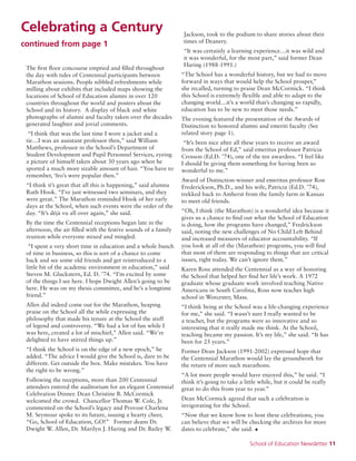 School of Education Newsletter 11
Celebrating a Century
continued from page 1
The first floor concourse emptied and filled throughout
the day with tides of Centennial participants between
Marathon sessions. People nibbled refreshments while
milling about exhibits that included maps showing the
locations of School of Education alumni in over 120
countries throughout the world and posters about the
School and its history. A display of black and white
photographs of alumni and faculty taken over the decades
generated laughter and jovial comments.
“I think that was the last time I wore a jacket and a
tie…I was an assistant professor then,” said William
Matthews, professor in the School’s Department of
Student Development and Pupil Personnel Services, eyeing
a picture of himself taken about 30 years ago when he
sported a much more sizable amount of hair. “You have to
remember, ‘fro’s were popular then.”
“I think it’s great that all this is happening,” said alumna
Ruth Hook. “I’ve just witnessed two seminars, and they
were great.” The Marathon reminded Hook of her early
days at the School, when such events were the order of the
day. “It’s déjà vu all over again,” she said.
By the time the Centennial receptions began late in the
afternoon, the air filled with the festive sounds of a family
reunion while everyone mixed and mingled.
“I spent a very short time in education and a whole bunch
of time in business, so this is sort of a chance to come
back and see some old friends and get reintroduced to a
little bit of the academic environment in education,” said
Steven M. Gluckstern, Ed. D. ’74. “I’m excited by some
of the things I see here. I hope Dwight Allen’s going to be
here. He was on my thesis committee, and he’s a longtime
friend.”
Allen did indeed come out for the Marathon, heaping
praise on the School all the while expressing the
philosophy that made his tenure at the School the stuff
of legend and controversy. “We had a lot of fun while I
was here, created a lot of mischief,” Allen said. “We’re
delighted to have stirred things up.”
“I think the School is on the edge of a new epoch,” he
added. “The advice I would give the School is, dare to be
different. Get outside the box. Make mistakes. You have
the right to be wrong.”
Following the receptions, more than 200 Centennial
attendees entered the auditorium for an elegant Centennial
Celebration Dinner. Dean Christine B. McCormick
welcomed the crowd. Chancellor Thomas W. Cole, Jr.
commented on the School’s legacy and Provost Charlena
M. Seymour spoke to its future, issuing a hearty cheer,
“Go, School of Education, GO!” Former deans Dr.
Dwight W. Allen, Dr. Marilyn J. Haring and Dr. Bailey W.
Jackson, took to the podium to share stories about their
times of Deanery.
“It was certainly a learning experience…it was wild and
it was wonderful, for the most part,” said former Dean
Haring (1988-1991.)
“The School has a wonderful history, but we had to move
forward in ways that would help the School prosper,”
she recalled, turning to praise Dean McCormick. “I think
this School is extremely flexible and able to adapt to the
changing world…it’s a world that’s changing so rapidly,
education has to be new to meet those needs.”
The evening featured the presentation of the Awards of
Distinction to honored alumni and emeriti faculty (See
related story page 1).
“It’s been nice after all these years to receive an award
from the School of Ed,” said emeritus professor Patricia
Crosson (Ed.D. ’74), one of the ten awardees. “I feel like
I should be giving them something for having been so
wonderful to me.”
Award of Distinction-winner and emeritus professor Ron
Frederickson, Ph.D., and his wife, Patricia (Ed.D. ’74),
trekked back to Amherst from the family farm in Kansas
to meet old friends.
“Oh, I think (the Marathon) is a wonderful idea because it
gives us a chance to find out what the School of Education
is doing, how the programs have changed,” Fredrickson
said, noting the new challenges of No Child Left Behind
and increased measures of educator accountability. “If
you look at all of the (Marathon) programs, you will find
that most of them are responding to things that are critical
issues, right today. We can’t ignore them.”
Karen Ross attended the Centennial as a way of honoring
the School that helped her find her life’s work. A 1972
graduate whose graduate work involved teaching Native
Americans in South Carolina, Ross now teaches high
school in Worcester, Mass.
“I think being at the School was a life-changing experience
for me,” she said. “I wasn’t sure I really wanted to be
a teacher, but the programs were so innovative and so
interesting that it really made me think. At the School,
teaching became my passion. It’s my life,” she said. “It has
been for 25 years.”
Former Dean Jackson (1991-2002) expressed hope that
the Centennial Marathon would lay the groundwork for
the return of more such marathons.
“A lot more people would have enjoyed this,” he said. “I
think it’s going to take a little while, but it could be really
great to do this from year to year.”
Dean McCormick agreed that such a celebration is
invigorating for the School.
“Now that we know how to host these celebrations, you
can believe that we will be checking the archives for more
dates to celebrate,” she said. •
 
