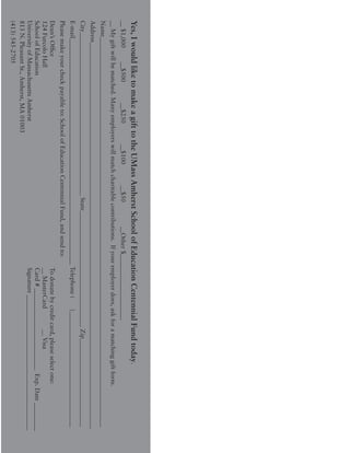 Yes,IwouldliketomakeagifttotheUMassAmherstSchoolofEducationCentennialFundtoday.
__$1,000	__$500		__$250		__$100		__$50		__Other$_____________________
__Mygiftwillbematched.Manyemployerswillmatchcharitablecontributions.Ifyouremployerdoes,askforamatchinggiftform.
Name____________________________________________________________________________________________________________________________
Address___________________________________________________________________________________________________________________________
City____________________________________________________State_____________________________________Zip____________________________
E-mail________________________________________________________________________Telephone(	)_____________________________________
Pleasemakeyourcheckpayableto:SchoolofEducationCentennialFund,andsendto:
Dean’sOffice											Todonatebycreditcard,pleaseselectone:
124FurcoloHall										__MasterCard		__Visa
SchoolofEducation										Card#__________________________Exp.Date_________
UniversityofMassachusettsAmherst								Signature___________________________________________
813N.PleasantSt.,Amherst,MA01003
(413)545-2705
 