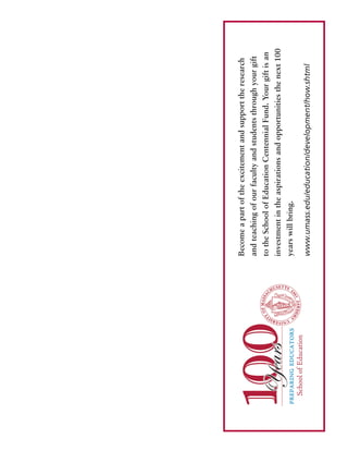 Becomeapartoftheexcitementandsupporttheresearch
andteachingofourfacultyandstudentsthroughyourgift
totheSchoolofEducationCentennialFund.Yourgiftisan
investmentintheaspirationsandopportunitiesthenext100
yearswillbring.
www.umass.edu/education/development/how.shtml
 