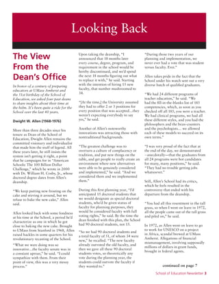 School of Education Newsletter 3
Looking Back
The View
From the
Dean’s Office
In honor of a century of preparing
educators at UMass Amherst and
the 51st birthday of the School of
Education, we asked four past deans
to share insights about their time at
the helm. It’s been quite a ride for the
School over the last 40 years.
Dwight W. Allen (1968-1976)
More than three decades since his
tenure as Dean of the School of
Education, Dwight Allen remains the
committed visionary and individualist
that made him the stuff of legend. All
these years later, he still insists the
system isn’t getting it right, a point
that he campaigns for in “American
Schools: The 100 Billion Dollar
Challenge,” which he wrote in 2000
with Dr. William H. Cosby, Jr., whose
doctoral degree dates from Allen’s
deanship.
“We keep putting new frosting on the
cake and stirring it around, but we
refuse to bake the new cake,” Allen
said.
Allen looked back with some fondness
at his time at the School, a period he’d
characterize as one in which he got
close to baking the new cake. Brought
to UMass from Stanford in 1968, Allen
raised hackles in some quarters for his
revolutionary recasting of the School.
“What we were doing was so
innovative…the faculty senate was in
a constant uproar,” he said. “I could
sympathize with them. From their
point of view, this was a very messy
process.”
Upon taking the deanship, “I
announced that 18 months later
every course, degree, program, and
requirement in the school would be
hereby discontinued, and we’d spend
the next 18 months figuring out what
to replace it with,” he said. Starting
with the intention of hiring 15 new
faculty, that number mushroomed to
34.
“[At the time,] the University assumed
they had to offer 2 or 3 positions for
every position that was accepted…they
weren’t expecting everybody to say
yes,” he said.
Another of Allen’s noteworthy
innovations was attracting those with
nontraditional backgrounds.
“The greatest challenge was to
overturn a culture of complacency or
tradition, and put new things on the
table, and get people to really create an
environment where new alternatives
were able to be genuinely considered
and implemented,” he said. “And we
considered them and we implemented
them.”
During this first planning year, “I’d
anticipated 15 doctoral students that
we would designate as special doctoral
students, who’d be given status of
faculty for planning purposes, they
would be considered faculty with full
voting rights,” he said. By the time the
dean finished with this plan, the School
had 90 doctoral students, not 15.
“So we had 90 doctoral students and
a total faculty of 51, of whom 34 were
new,” he recalled. “The new faculty
already outvoted the old faculty, and
then we gave all these 90 doctoral
students votes, so theoretically any
vote during the planning year, the
students could outvote the faculty if
they wanted to.”
“During those two years of our
planning and implementation, we
never ever had a vote that was student
versus faculty. Ever.”
Allen takes pride in the fact that the
School under his watch sent out a very
diverse batch of qualified graduates.
“We had 24 different programs of
teacher education,” he said. “We
had the fill-in-the-blanks list of 185
competencies, which, as soon as you
checked off all 185, you were a teacher.
We had clinical programs, we had all
these different styles, and you had the
philosophers and the bean-counters
and the psychologists… we allowed
each of these models to succeed on its
own terms.”
“I was very proud of the fact that at
the end of the day, we demonstrated
--anecdotally—that the graduates from
all 24 programs were hot candidates
for many, many positions,” he said.
“They had no trouble getting jobs
whatsoever.”
Still, Allen’s School had its critics,
which he feels resulted in the
controversy that ended with his
departure from the deanship.
“You had all this resentment in the tall
grass, so when I went on leave in 1972,
all the people came out of the tall grass
and piled on,” he said.
In 1972, as Allen went on leave to go
to work for UNESCO on a project
in Africa, scandal brewed at UMass
Amherst. Allegations of financial
mismanagement, involving supposedly
millions of dollars in grant funds,
brought in federal agents.
continued on page 7
 
