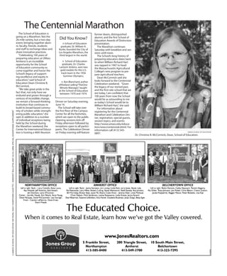 2UMASSSCHOOLOFEDUCATION100YEARS,DailyHampshireGazette/AmherstBulletin,May22/23,2008,specialadvertisingsupplement
UMASS SCHOOL OF EDUCATION
Dr. Christine B. McCormick, Dean, School of Education.
The School of Education is
going on a Marathon. Not the
26-mile variety, but a two-day
event, bringing together alum-
ni, faculty, friends, students
and staff to exchange ideas and
share innovative practices.
“Celebrating 100 years of
preparing educators at UMass
Amherst is an incredible
opportunity for the School
of Education community to
come together and honor the
School’s legacy of support-
ing excellence and equity in
education,”said School of
Education Dean Christine B.
McCormick.
“We take great pride in the
fact that, not only have we
endured and grown through a
century of incredible change,
we remain a forward-thinking
institution that continues to
build its broad-based commu-
nity of scholars while strength-
ening public education,”she
said. In addition to a number
of individual receptions being
held by the School during
the Marathon weekend, the
Center for International Educa-
tion is hosting a 40th Reunion
The Centennial Marathon
Did You Know?
n School of Education
graduate, Dr. William A.
Burke, founded the City of
Los Angeles Marathon, the
third largest in the world.
n School of Education
graduate, Dr. Charles
Lamont Jenkins, won two
gold medals for the U.S.
track team in the 1956
Summer Olympics.
n Ken Blanchard, author
ofthebest-selling“TheOne-
Minute Manager,”taught
at the School of Education
between 1970 and 1974.
Dinner on Saturday evening,
June 14.
The School will take over
the first floor of the Campus
Center for all the festivities,
which are open to the public.
Opening sessions kick off
Friday afternoon followed by
receptions open to all partici-
pants. The Celebration Dinner
on Friday evening will feature
former deans, distinguished
alumni, and the first School of
Education Awards of Distinction
presentation.
The Marathon continues
Saturday with breakfast and ses-
sions until noon.
The School’s long history of
preparing educators dates back
to when William Richard Hart
was tapped in 1907 to head
the Massachusetts Agricultural
College’s new program to pre-
pare agricultural teachers.
Dean McCormick said she
looks forward to the Centennial
Celebration weekend. “Given
the legacy of our storied past,
and the first-rate school that we
are today, I am confident that
100 years from now the School
would be as astounding to me
as today’s School would be to
William Richard Hart,”she said.
For information about
registering for the Centennial
Marathon and Celebration Din-
ner, registration, special guests,
session topics, and events:
http://www.umass.edu/educa-
tion/news/centennial.shtml. For
information call (413) 545-
0897.
 