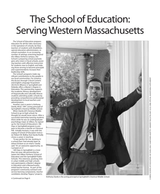 3UMASSSCHOOLOFEDUCATION100YEARS,DailyHampshireGazette/AmherstBulletin,May22/23,2008,specialadvertisingsupplement
The School of Education prepares
educators for all the roles necessary
in the operation of schools, be they
teachers of students with disabilities,
special education administrators, or
school counselors. In an increasing
number of settings stretching beyond
the UMass Amherst campus, the
School is preparing school psycholo-
gists who intern in local schools, assist-
ing teachers with effective instruction
for students new to English, and help-
ing those striving to become principals
and superintendents increase their
leadership skills.
The School’s programs make sig-
nificant contributions to the people in
our local communities. For instance,
the Access through Critical Content
and English Language Acquisition
(ACCELA) Alliance in Springfield and
Holyoke offers a Master’s Degree in
Education. This partnership supports
the academic literacy development
of linguistically and culturally diverse
students attending public schools by
providing comprehensive professional
development to local teachers and
administrators.
Another case in point is Anthony
Davila, M.Ed. 1997, acting principal of
Springfield’s Chestnut Middle School.
When Davila left Chestnut Middle
School to go to high school, he
thought he would never return. After a
successful internship tutoring students
there while he was an undergraduate
psychology major at UMass, he signed
up for the School of Education’s 180
Days in Springfield program to pre-
pare to become a teacher at Chestnut
Hill. Initially hesitant, it was with the
urging of School of Education instruc-
tor Robert W. Malloy that Davila finally
chose a career in teaching.
“It was perfect for me, working in
a school that I had already been at,
where I’d been as an intern,”Davila
said.“It’s an awesome opportunity, so
I jumped on it.”
180 Days in Springfield is a more
than ten-year old partnership be-
tween the UMass Amherst School of
Education and the Springfield Public
Schools. This intensive, yearlong stint
in urban middle and high schools
nets participants a Master’s degree
in Education and a Massachusetts
initial teacher license. As part of the
program’s community outreach and
service learning components, teacher
candidates develop“legacy”projects.
The School of Education:
ServingWestern Massachusetts
Anthony Davila is the acting principal at Springfield’s Chestnut Middle School.
n Continued on Page 4
 