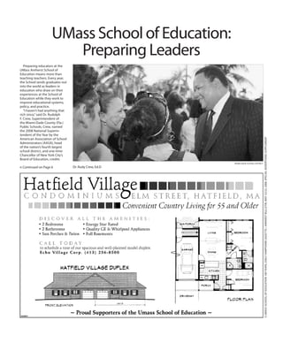 Preparing educators at the
UMass Amherst School of
Education means more than
teaching teachers. Every year,
the School sends graduates out
into the world as leaders in
education who draw on their
experiences at the School of
Education while they work to
improve educational systems,
policy, and practice.
“I haven’t had anything that
rich since,”said Dr. Rudolph
F. Crew, Superintendent of
the Miami-Dade County (Fla.)
Public Schools, Crew, named
the 2008 National Superin-
tendent of the Year by the
American Association of School
Administrators (AASA), head
of the nation’s fourth largest
school district, and one-time
Chancellor of New York City’s
Board of Education, credits
5UMASSSCHOOLOFEDUCATION100YEARS,DailyHampshireGazette/AmherstBulletin,May22/23,2008,specialadvertisingsupplement
n Continued on Page 6
UMass School of Education:
Preparing Leaders
Miami Dade School District
Dr. Rudy Crew, Ed.D
 
