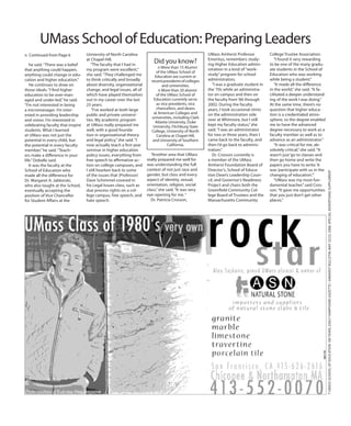 he said.“There was a belief
that anything could happen,
anything could change in edu-
cation and higher education.”
He continues to draw on
those ideals.“I find higher
education to be over-man-
aged and under-led,”he said.
“I’m not interested in being
a micromanager. I’m inter-
ested in providing leadership
and vision. I’m interested in
celebrating faculty that inspire
students. What I learned
at UMass was not just the
potential in every child, but
the potential in every faculty
member,”he said.“Teach-
ers make a difference in your
life.”Dobelle said.
It was the faculty at the
School of Education who
made all the difference for
Dr. Margaret A. Jablonski,
who also taught at the School,
eventually accepting the
position of Vice Chancellor
for Student Affairs at the
University of North Carolina
at Chapel Hill.
“The faculty that I had in
my program were excellent,”
she said.“They challenged me
to think critically and broadly
about diversity, organizational
change, and legal issues, all of
which have played themselves
out in my career over the last
25 years.
“I’ve worked at both large
public and private universi-
ties. My academic program
at UMass really prepared me
well, with a good founda-
tion in organizational theory
and legal policy,”she said.“I
now actually teach a first year
seminar in higher education
policy issues, everything from
free speech to affirmative ac-
tion on college campuses, and
I still hearken back to some
of the issues that (Professor)
Dave Schimmel covered in
his Legal Issues class, such as
due process rights on a col-
lege campus, free speech, and
hate speech.
7UMASSSCHOOLOFEDUCATION100YEARS,DailyHampshireGazette/AmherstBulletin,May22/23,2008,specialadvertisingsupplement
n Continued from Page 6
Did you know?
n More than 15 Alumni
of the UMass School of
Education are current or
recentpresidentsofcolleges
and universities.
n More than 20 alumni
of the UMass School of
Education currently serve
as vice presidents, vice
chancellors, and deans
at American Colleges and
universities, including Clark
Atlanta University, Duke
University, Fitchburg State
College, University of North
Carolina at Chapel Hill,
and University of Southern
California.
UMass School of Education: Preparing Leaders
“Another area that UMass
really prepared me well for
was understanding the full
context of not just race and
gender, but class and every
aspect of identity, sexual,
orientation, religion, social
class,”she said.“It was very
eye-opening for me.“
Dr. Patricia Crosson,
UMass Amherst Professor
Emeritus, remembers study-
ing Higher Education admin-
istration in a kind of“work-
study”program for school
administrators.
“I was a graduate student in
the‘70s while an administra-
tor on campus and then on
the faculty from‘86 through
2002. During the faculty
years, I took occasional stints
on the administration side
over at Whitmore, but I still
kept my faculty status,”she
said.“I was an administrator
for two or three years, then I
came back to the faculty, and
then I’d go back to adminis-
tration.”
Dr. Crosson currently is
a member of the UMass
Amherst Foundation Board of
Director’s, School of Educa-
tion Dean’s Leadership Coun-
cil, and Governor’s Readiness
Project and chairs both the
Greenfield Community Col-
lege Board of Trustees and the
Massachusetts Community
College Trustee Association.
“I found it very rewarding
to be one of the many gradu-
ate students in the School of
Education who was working
while being a student.”
“It made all the difference
in the world,”she said.“It fa-
cilitated a deeper understand-
ing of the work I was doing.”
At the same time, there’s no
question that higher educa-
tion is a credentialed atmo-
sphere, so the degree enabled
me to have the advanced
degree necessary to work as a
faculty member as well as to
advance as an administrator.”
“It was critical for me, ab-
solutely critical,”she said.“It
wasn’t just‘go to classes and
then go home and write the
papers you have to write.’It
was‘participate with us in the
changing of education.’”
“UMass was my most fun-
damental teacher,”said Cros-
son.“It gave me opportunities
that you just don’t get other
places.”
 