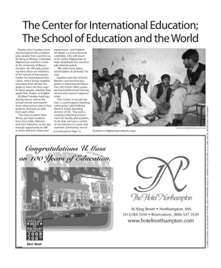 11UMASSSCHOOLOFEDUCATION100YEARS,dailyHampshireGazette/AmherstBulletin,May22/23,2008,specialadvertisingsupplement
Nearly every Tuesday morn-
ing throughout the academic
year, people from countries as
far-flung as Bhutan, Colombia,
Afghanistan and Peru confer
at the University of Massa-
chusetts. No UN-style postur-
ing here: these are members
of the School of Education’s
Center For International Edu-
cation, which brings together
educators from all over the
globe to learn the best ways
to teach people, whether they
speak Thai, Arabic, or English.
At these Tuesday meetings,
during classes, and at the
annual retreat, participants
share observations about their
projects, and pick up skills
from each other.
“You have students from
Africa, you have students
from Asia, India, Pakistan,
and from Palestine, so you get
enough opportunity to talk
to them and then share your
experiences,” said Habibul-
lah Wajdi, a current doctoral
candidate, who will return
to his native Afghanistan to
help rehabilitate the country’s
educational system.
“We need more educa-
tional leaders at all levels,” he
said.
Together with the School’s
Master’s and doctoral pro-
grams in International Educa-
tion, the Center offers gradu-
ate level professional training,
service and research opportu-
nities.
“The Center, in our percep-
tion, is a participatory learning
community,” said Professor
David R. Evans, founding
director of CIE. “Our task is
creating a learning environ-
ment for faculty and students.
To do that, we have a variety
of mechanisms to create and
maintain community, one of
The Center for International Education;
The School of Education and theWorld
n Continued on Page 12
CENTER FOR INTERNATIONAL EDUCATION
Students in Afghanistan attend a class.
 