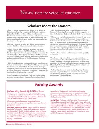 4 University of Massachusetts Amherst
News from the School of Education
About 35 people, representing past donors to the School of
Education’s scholarship program and scholarship recipients,
gathered at the Nov. 2 School of Education Centennial
Scholarship Celebration at the University Club. Organizers hope
that this is just the first in a series of receptions honoring this
important relationship between funders and students who have
benefited from their gifts.
The Nov. 2 program included both donors and recipients of
some of the School of Education’s endowed scholarships.
Anne E. Talley, a M.Ed. student in Secondary Education
and 2007-2008 recipient of a Meline Kasparian Endowed
Scholarship, presented honorary plaques to two sponsors of the
scholarship: Jane Miller, former president of the Massachusetts
Society of Professors, and Catherine Boudreau, former President
and current Board Member of the Massachusetts Teacher’s
Association.
“The [Meline Kasparian] scholarship I received has allowed me
to focus more intently on my studies,” said Talley, who is doing
her prepracticum at Great Falls Middle School in Montague.
“I am truly appreciative to be able to make my education here
at UMass Amherst my number one priority and I am able to do
that thanks to the scholarship I received.”
Scott Tyner, a doctoral student in Child and Family Studies,
presented a congratulatory plaque to Marjorie Cahn (Ed.D,
1982), founding donor of the Early Childhood Education
Endowed Scholarship. Tyner’s studies are being supported by
that scholarship and the Joseph W. Keilty Endowed Scholarship.
“This support enabled me to transition from my 20-year career
in early childhood special education, to my current life as a
full time doctoral candidate in child and family studies,” Tyner
said. “By acknowledging the worthiness of my work, these
awards were powerful confidence boosters. The laptop computer
that I was able to purchase with scholarship funds is a daily
reminder of the important practical value that these financial
opportunities can provide to people just like me.”
The School boasts over $1 million in endowments geared for
scholarships.
“Scholarships support students while they pursue their
educational goals, but scholarships are also important to the
School,” said Dean Christine B. McCormick, speaking at the
reception. “By offering scholarships, we can compete with the
Harvards, Berkeleys, and dare I say it, UConns out there and
attract top graduate students.”
“Scholarships help us to retain students by giving them the
resources and peace of mind to focus their time and energy
on those things that help them to succeed as education
professionals,” McCormick said.
Professor John J. Clement, (Ed. D., 1976), of Teacher
Education and Curriculum Studies, was among the
select few (8 in all) to receive an Award for Outstanding
Accomplishments in Research and Creative Activity at the
2007 UMass Amherst Faculty Convocation.
Clement’s research focuses on designing effective
instructional strategies, meaningful curriculum, and creative
programs in science.
Professor Stephen G. Sireci, Codirector of the School of
Education’s Center for Educational Assessment, received
the Chancellor’s Medal, the highest honor given by UMass
Amherst to individuals for exemplary and extraordinary
service to the campus. The award followed Sireci’s lecture
“Are Educational Tests Inherently Evil?” at the Distinguished
Faculty Lecture Series.
A member of the Research and Evaluation Methods
concentration in the Department of Educational Policy,
Research, and Administration, Sireci has been a member of
the faculty since 1995.
Jerri Willett, Professor and Chair of the Department of
Teacher Education and Curriculum Studies in the School of
Education, was recently awarded the Distinguished Outreach
Teaching Award. Professor Willett and colleagues established
the ACCELA (Access through Critical Content and English
Language Acquisition) Alliance, and is presently working
with the Massachusetts Department of Education to move
ACCELA to a statewide initiative.
Faculty Awards
Scholars Meet the Donors
 