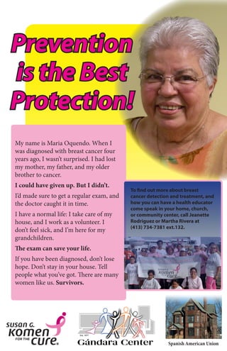 Spanish American Union
My name is Maria Oquendo. When I
was diagnosed with breast cancer four
years ago, I wasn’t surprised. I had lost
my mother, my father, and my older
brother to cancer.
I could have given up. But I didn’t.
I’d made sure to get a regular exam, and
the doctor caught it in time.
I have a normal life: I take care of my
house, and I work as a volunteer. I
don’t feel sick, and I’m here for my
grandchildren.
The exam can save your life.
If you have been diagnosed, don’t lose
hope. Don’t stay in your house. Tell
people what you’ve got. There are many
women like us. Survivors.
Prevention
is the Best
Protection!
To find out more about breast
cancer detection and treatment, and
how you can have a health educator
come speak in your home, church,
or community center, call Jeanette
Rodriguez or Martha Rivera at
(413) 734-7381 ext.132.
 