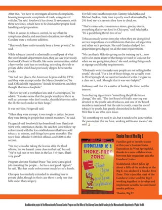 AcollaborativeprojectoftheMassachusettsTobaccoControlProgramandtheOfficeoftheAttorneyGeneralwithfundingbytheMassachusettsDepartmentofPublicHealth
SmokeFreeattheBigE
Families got to breathe easier
at this year’s Eastern States
Exposition in West Springfield,
thanks to a new collaboration
between fair organizers and the
Gandara Center.
Kiddieland, which takes up
about a fifth of the midway at the
Big E, was declared a Smoke-Free
Zone. This is just the start of the
Gandara Center and the Big E
working together to develop and
implement sensible second-hand
smoke policies.
Thanks, Big E!
After that, “we have to investigate all sorts of complaints,
housing complaints, complaints of trash, unregistered
vehicles,” he said. Southwick has about 20 restaurants, with
three new ones, which have to be checked for proper food-
handling and preparation.
When in comes to tobacco control, he says that the
compliance checks and merchant education provided by
Gandara were a welcome addition.
“That would have unfortunately been a lower priority,” he
said.
While tobacco control is admittedly a small part of what
the town’s health department does, they do take it seriously.
Southwick’s Board of Health, like some communities, added
a layer to the state ban on smoking, extending the rule to
private clubs which had previously slipped between the
cracks.
“We had two places, the American Legion and the VFW,
and they were exempt under the Massachusetts law,” he
said. Officials felt regulations “should be uniform, and they
thought that was a loophole.”
“The law says it’s a workplace law, and it’s a workplace,” he
added. “It makes sense that the people employed there as
well as customers who don’t smoke, shouldn’t have to suffer
the ill effects of smoke in their lungs.”
It was only fair, Fitzgerald said.
“When they were exempt, it was tough to police, because
they were letting in people that weren’t members,” he said.
Fitzgerald said Southwick has benefitted from Gandara’s
work with compliance checks. He said he’s done follow-up
enforcement with the few establishments that have sold
tobacco to minors, and things have gone smoothly. The
town fines offender $100 first offense, and $200 on the
second.
“We may consider taking the license after the third
offense, but we haven’t come close to that yet,” he said.
“We’ve had one or two fines in the last 5-6 years. That’s
very good.”
Program director Michael Pease “has done a real good
job educating the people… he has a real good rapport,”
he said. This has made enforcement much less of a hassle.
Chicopee has similarly extended its smoking ban to
private clubs, though in their case there is only one that
falls under that category.
For full-time health inspectors Tammy Szlachetka and
Michael Suckua, their time is pretty much dominated by the
291 food service permits they have to check on.
“That’s restaurants, convenience stores, grocery stores,
everything that serves food in Chicopee,” said Szlachetka.
“It’s a good thing there’s two of us.”
Tobacco usually comes into play when they are doing food
service inspections at establishments that also sell cigarettes
and other such products. She said Gandara helped her
department get a leg up on all the state requirements.
“We can thank Mike for giving us the training on it…now
we’re a lot more aware of the things we need to look out for
when we are going into places,” she said, noting things such
as signage and display requirements.
“Obviously we try to make sure people are not selling to the
youth,” she said. “For a lot of those things, we actually went
to West Springfield, we went to Gandara Center. He gave us
a class on it, and I thought that it was very helpful.”
Galloway said that it’s a matter of finding the time, not the
interest.
Teens buying cigarettes is “something they’d like to see
change,” she said. “The last Board of Health meeting was
devoted to the youth sale of tobacco, and one of the board
members mentioned that the sale to youth, even the use of
tobacco by youth, has greatly diminished in his lifetime.
We’d like to see it be even lower.
“It’s something we need to do, but it needs to be done within
the parameters that we have, working within our means,” she
said.
 