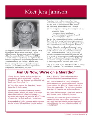 School of Education Newsletter 5
Meet Jera Jamison
We are pleased to announce that Jera S. Jamison, MSSW,
has joined the School of Education as our Director
of Development. Jera was most recently the Director
of Development in the Office of Outreach for UMass
Amherst, where she helped design and implement the
first-ever comprehensive development program for UMass
Amherst Extensions and University Without Walls.
Prior to entering the realm of higher education, Jera
served as Executive Director of several organizations
working with at-risk families and youth.
“My direct social work experiences have been
instrumental in creating and building relationships
that will work for the best interest of the mission
and goals of the School of Education,” She said.
Jera has an impressive list of goals for next year, such as:
	 • engaging alumni
	 • connecting alumni with faculty
	 • developing a capital campaign plan, and
	 • advocating for the School.
She says that it is essential to help others to understand
that “while ‘fund-raising’ is about raising money, more
importantly it is about offering others the opportunity to
make commitments that are meaningful in their lives. ”
“We are delighted to have Jera on board, and excited
about being able to more fully engage our alumni and
friends to keep in touch in a sustained fashion,” said
Dean Christine McCormick. “One of Jera’s leading
initiatives during this Centennial Celebration year will
be to arrange in-person meetings to update alumni and
friends about the exciting developments in the School
of Education and to get your feedback about the types
of initiatives you would like to see in the future.”
Drop by and say hi to Jera at 126 Furcolo Hall or contact
her at (413) 545-1112 or jjamison@educ.umass.edu.
Alumni, Friends, Faculty, Students and Staff are
invited to the School of Education Centennial
Marathon, Friday and Saturday, June 13 and 14, and
Celebration Dinner, June 13.
We’ll be taking over the first floor of the Campus
Center for all the festivities.
The Marathon brings together faculty, emeritus
faculty, students, alumni, and friends to exchange
ideas, share innovative educational practices,
strengthen connections, and honor the School’s legacy
of supporting excellence and equity in education.
Festivities kick off Friday afternoon with registration
starting at noon, followed by the opening sessions.
At 4:30, School of Education faculty will host
individual receptions open to all participants.
The Celebration Dinner on Friday evening will
feature former deans, distinguished alumni, emeritus
faculty, and the first School of Education Awards of
Distinction presentation. The Marathon continues
Saturday with breakfast and sessions until noon.
The Center for International Education is hosting a
40th Reunion Dinner on Saturday evening.
Please visit our website for updated information
about registration, special guests, session topics,
and events: http://www.umass.edu/education/news/
centennial.shtml. For more information please call
(413) 545-0897.
Join Us Now, We’re on a Marathon
 