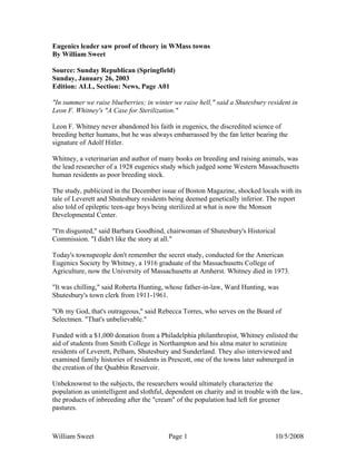William Sweet Page 1 10/5/2008
Eugenics leader saw proof of theory in WMass towns
By William Sweet
Source: Sunday Republican (Springfield)
Sunday, January 26, 2003
Edition: ALL, Section: News, Page A01
"In summer we raise blueberries; in winter we raise hell," said a Shutesbury resident in
Leon F. Whitney's "A Case for Sterilization."
Leon F. Whitney never abandoned his faith in eugenics, the discredited science of
breeding better humans, but he was always embarrassed by the fan letter bearing the
signature of Adolf Hitler.
Whitney, a veterinarian and author of many books on breeding and raising animals, was
the lead researcher of a 1928 eugenics study which judged some Western Massachusetts
human residents as poor breeding stock.
The study, publicized in the December issue of Boston Magazine, shocked locals with its
tale of Leverett and Shutesbury residents being deemed genetically inferior. The report
also told of epileptic teen-age boys being sterilized at what is now the Monson
Developmental Center.
"I'm disgusted," said Barbara Goodhind, chairwoman of Shutesbury's Historical
Commission. "I didn't like the story at all."
Today's townspeople don't remember the secret study, conducted for the American
Eugenics Society by Whitney, a 1916 graduate of the Massachusetts College of
Agriculture, now the University of Massachusetts at Amherst. Whitney died in 1973.
"It was chilling," said Roberta Hunting, whose father-in-law, Ward Hunting, was
Shutesbury's town clerk from 1911-1961.
"Oh my God, that's outrageous," said Rebecca Torres, who serves on the Board of
Selectmen. "That's unbelievable."
Funded with a $1,000 donation from a Philadelphia philanthropist, Whitney enlisted the
aid of students from Smith College in Northampton and his alma mater to scrutinize
residents of Leverett, Pelham, Shutesbury and Sunderland. They also interviewed and
examined family histories of residents in Prescott, one of the towns later submerged in
the creation of the Quabbin Reservoir.
Unbeknownst to the subjects, the researchers would ultimately characterize the
population as unintelligent and slothful, dependent on charity and in trouble with the law,
the products of inbreeding after the "cream" of the population had left for greener
pastures.
 