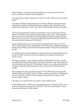 William Sweet Page 2 10/5/2008
George Whitney, a retired veterinarian who today lives just outside of New Haven,
Conn., remembers his father's work and defends it.
"We use genetics to improve all kinds of creatures," he said. "Why not use it to improve
people?"
According to the Boston Magazine report, the deceased Whitney's group sponsored a
competition to determine the best-bred humans, alongside cattle competitions at the
Eastern States Exposition in 1925. They called it "Fitter Families For Future Firesides."
"The Case for Sterilization" earned the elder Whitney a letter of praise from German
dictator Adolf Hitler, whose regime translated eugenics into murder. Where eugenics in
this country led to the sterilization of the handicapped and people considered morally
defective, the Nazis took it a step further, euthanizing people considered "subnormal" as
they carried out the Holocaust of World War II.
George Whitney said the terse yet respectful note bearing Hitler's name, sent in July
1934, caused his family some embarrassment. Some in the family suggested he destroy it,
but the younger Whitney has held onto the historical artifact, storing it at an undisclosed
location.
It is unfortunate that the Nazi application of genetic theory has tainted his father's work,
he said. His father would never favor the euthanasia or involuntary sterilization of
anyone, he said.
The theory of eugenics, which reduced virtually all human behavior down to heredity,
was embraced by many scientists during the infancy of genetics in the 19th century and
wasn't abandoned until after the 1930s and later. Locally, it was embraced by professors
at colleges including the Massachusetts College of Agriculture and Mount Holyoke
College.
Upon graduation from the agricultural college in 1916, Whitney had an unsuccessful
attempt at farming in Hadley, and in the 1920s moved his young family to Northampton,
where he worked at a number of jobs, including waiting tables and a stint at a fruit
grower's supply company.
"My father was an absolute bear for working," George Whitney said.
He left Massachusetts in 1930 to take a job teaching eugenics at Yale University. It was
in New Haven that he would write his 1934 book "The Case for Sterilization," which
advocates sterilizing the "feeble-minded."
 