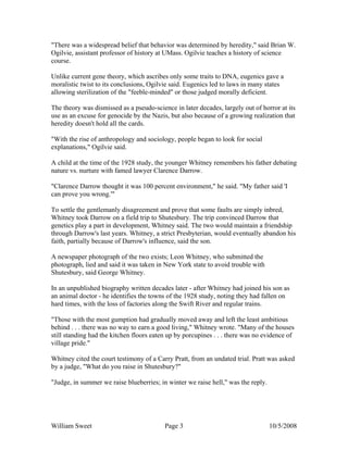 William Sweet Page 3 10/5/2008
"There was a widespread belief that behavior was determined by heredity," said Brian W.
Ogilvie, assistant professor of history at UMass. Ogilvie teaches a history of science
course.
Unlike current gene theory, which ascribes only some traits to DNA, eugenics gave a
moralistic twist to its conclusions, Ogilvie said. Eugenics led to laws in many states
allowing sterilization of the "feeble-minded" or those judged morally deficient.
The theory was dismissed as a pseudo-science in later decades, largely out of horror at its
use as an excuse for genocide by the Nazis, but also because of a growing realization that
heredity doesn't hold all the cards.
"With the rise of anthropology and sociology, people began to look for social
explanations," Ogilvie said.
A child at the time of the 1928 study, the younger Whitney remembers his father debating
nature vs. nurture with famed lawyer Clarence Darrow.
"Clarence Darrow thought it was 100 percent environment," he said. "My father said 'I
can prove you wrong.'"
To settle the gentlemanly disagreement and prove that some faults are simply inbred,
Whitney took Darrow on a field trip to Shutesbury. The trip convinced Darrow that
genetics play a part in development, Whitney said. The two would maintain a friendship
through Darrow's last years. Whitney, a strict Presbyterian, would eventually abandon his
faith, partially because of Darrow's influence, said the son.
A newspaper photograph of the two exists; Leon Whitney, who submitted the
photograph, lied and said it was taken in New York state to avoid trouble with
Shutesbury, said George Whitney.
In an unpublished biography written decades later - after Whitney had joined his son as
an animal doctor - he identifies the towns of the 1928 study, noting they had fallen on
hard times, with the loss of factories along the Swift River and regular trains.
"Those with the most gumption had gradually moved away and left the least ambitious
behind . . . there was no way to earn a good living," Whitney wrote. "Many of the houses
still standing had the kitchen floors eaten up by porcupines . . . there was no evidence of
village pride."
Whitney cited the court testimony of a Carry Pratt, from an undated trial. Pratt was asked
by a judge, "What do you raise in Shutesbury?"
"Judge, in summer we raise blueberries; in winter we raise hell," was the reply.
 