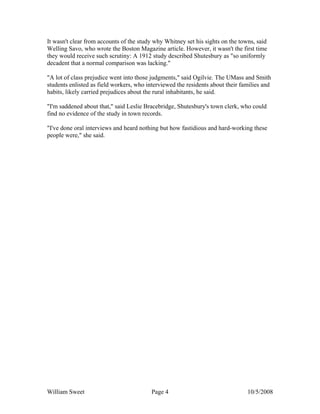 William Sweet Page 4 10/5/2008
It wasn't clear from accounts of the study why Whitney set his sights on the towns, said
Welling Savo, who wrote the Boston Magazine article. However, it wasn't the first time
they would receive such scrutiny: A 1912 study described Shutesbury as "so uniformly
decadent that a normal comparison was lacking."
"A lot of class prejudice went into those judgments," said Ogilvie. The UMass and Smith
students enlisted as field workers, who interviewed the residents about their families and
habits, likely carried prejudices about the rural inhabitants, he said.
"I'm saddened about that," said Leslie Bracebridge, Shutesbury's town clerk, who could
find no evidence of the study in town records.
"I've done oral interviews and heard nothing but how fastidious and hard-working these
people were," she said.
 