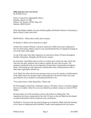 William Sweet Page 5 10/5/2008
Milk inspectors now rare breed
By William Sweet
Source: Union-News (Springfield, Mass.)
Saturday, March 16, 2002
Edition: All, Section: NEWS, Page A01
Dateline: MONTAGUE
With state budget cutbacks, the once-familiar gadfly and friend of farmers is becoming as
hard to find as a dairy farm itself.
MONTAGUE - Where there's milk, there's manure.
It's Ralmon J. Black's job to keep the two apart.
Armed with a bucket of bleach, a brush to sanitize his rubber boots and a clipboard to
bear his observations, Black is part of a tiny and threatened force of regulators keeping an
eye on the state's milk supply.
As one of the state's four dairy inspectors, he must trek to about 150 farms throughout
Franklin, Hampshire, Hampden and Worcester counties.
By mid-April, when Black and two of his co-workers have retired, the state will be left
with only one dairy inspector and no plans to replace the ones who are gone. The
situation contributed to the recent resignation of Agriculture Commissioner Jonathan L.
Healy. Not keeping up with inspections could threaten sales of Massachusetts milk in
other states, agriculture officials say.
At 62, Black lets others do the more strenuous tests on cows for mastitis, an inflammation
of the udder which can seriously reduce milk production. He hurt his back a few years
ago doing the moves needed to avoid getting kicked by cows.
"You need to know a little 'Kung Moo,'" Black said.
He still manages to keep busy, clocking as many as 350 miles a day to visit farms ranging
from one in Ludlow where five cows are milked by an elderly woman to a herd of 300 in
Hadley.
His days begin at 6 in the morning to observe the farmers at milking time. The
inspections are always unannounced, but, after 30 years on the job, Black has developed
a cordial relationship with his sometimes wary constituency.
On March 6, 30 years to the day since he began as an inspector, Black spent the morning
at five farms in Sunderland and Northfield. Usually unaccompanied since the farmers
 