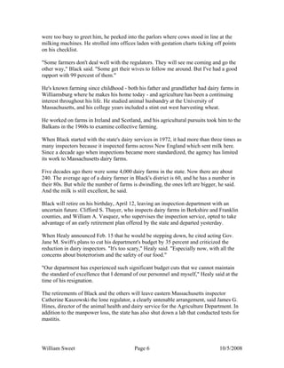 William Sweet Page 6 10/5/2008
were too busy to greet him, he peeked into the parlors where cows stood in line at the
milking machines. He strolled into offices laden with gestation charts ticking off points
on his checklist.
"Some farmers don't deal well with the regulators. They will see me coming and go the
other way," Black said. "Some get their wives to follow me around. But I've had a good
rapport with 99 percent of them."
He's known farming since childhood - both his father and grandfather had dairy farms in
Williamsburg where he makes his home today - and agriculture has been a continuing
interest throughout his life. He studied animal husbandry at the University of
Massachusetts, and his college years included a stint out west harvesting wheat.
He worked on farms in Ireland and Scotland, and his agricultural pursuits took him to the
Balkans in the 1960s to examine collective farming.
When Black started with the state's dairy services in 1972, it had more than three times as
many inspectors because it inspected farms across New England which sent milk here.
Since a decade ago when inspections became more standardized, the agency has limited
its work to Massachusetts dairy farms.
Five decades ago there were some 4,000 dairy farms in the state. Now there are about
240. The average age of a dairy farmer in Black's district is 60, and he has a number in
their 80s. But while the number of farms is dwindling, the ones left are bigger, he said.
And the milk is still excellent, he said.
Black will retire on his birthday, April 12, leaving an inspection department with an
uncertain future. Clifford S. Thayer, who inspects dairy farms in Berkshire and Franklin
counties, and William A. Vasquez, who supervises the inspection service, opted to take
advantage of an early retirement plan offered by the state and departed yesterday.
When Healy announced Feb. 15 that he would be stepping down, he cited acting Gov.
Jane M. Swift's plans to cut his department's budget by 35 percent and criticized the
reduction in dairy inspectors. "It's too scary," Healy said. "Especially now, with all the
concerns about bioterrorism and the safety of our food."
"Our department has experienced such significant budget cuts that we cannot maintain
the standard of excellence that I demand of our personnel and myself," Healy said at the
time of his resignation.
The retirements of Black and the others will leave eastern Massachusetts inspector
Catherine Kaszowski the lone regulator, a clearly untenable arrangement, said James G.
Hines, director of the animal health and dairy service for the Agriculture Department. In
addition to the manpower loss, the state has also shut down a lab that conducted tests for
mastitis.
 