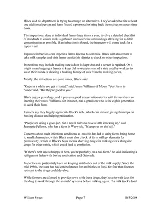 William Sweet Page 7 10/5/2008
Hines said his department is trying to arrange an alternative. They've asked to hire at least
one additional person and have floated a proposal to bring back the retirees on a part-time
basis.
The inspections, done at individual farms three times a year, involve a detailed checklist
of standards to ensure milk is gathered and stored in surroundings allowing for as little
contamination as possible. If an infraction is found, the inspector will come back for a
repeat visit.
Repeated infractions can imperil a farm's license to sell milk. Black will also return to
take milk samples and visit farms outside his district to check on other inspections.
Inspections may include making sure a door is kept shut and a screen is repaired. Or it
might mean bugging a farmer to keep old newspapers out of a sink used by workers to
wash their hands or shooing a budding family of cats from the milking parlor.
Mostly, the infractions are quite minor, Black said.
"Once in a while you get irritated," said James Williams of Mount Toby Farm in
Sunderland. "But they're good to you."
Black enjoys genealogy, and it proves a good conversation-starter with farmers keen on
learning their roots. Williams, for instance, has a grandson who is the eighth generation
to work their farm.
Farmers say they largely appreciate Black's role, which can include giving them tips on
battling disease and helping production.
"People are doing a good job, but it never hurts to have a little checking up," said
Jeannette Fellows, who has a farm in Warwick. "It keeps us on the ball."
Concerns about such infectious conditions as mastitis has led to dairy farms being home
to small pharmacies, which Black must also check. A farm will get demerits for
promiscuity, which in Black's book means shelving drugs for milking cows alongside
drugs for other cattle, which could lead to confusion.
"If there's beer and schnapps in here, you're probably on a bad farm," he said, indicating a
refrigerator laden with bovine medication and Gatorade.
Inspectors are particularly keen on keeping antibiotics out of the milk supply. Since the
mid-1980s, the state has had zero tolerance for antibiotics in food, for fear that diseases
resistant to the drugs could develop.
While farmers are allowed to provide cows with these drugs, they have to wait days for
the drug to work through the animals' systems before milking again. If a milk truck's load
 