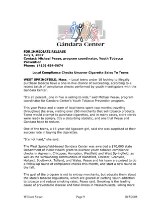 William Sweet Page 9 10/5/2008
FOR IMMEDIATE RELEASE
July 1, 2007
Contact: Michael Pease, program coordinator, Youth Tobacco
Prevention
Phone: (413) 454-5674
Local Compliance Checks Uncover Cigarette Sales To Teens
WEST SPRINGFIELD, Mass. – Local teens under 18 looking to illegally
purchase tobacco have a one-in-five chance of succeeding, according to a
recent batch of compliance checks performed by youth investigators with the
Gandara Center.
“It’s 20 percent…one in five is selling to kids,” said Michael Pease, program
coordinator for Gandara Center’s Youth Tobacco Prevention program.
This year Pease and a team of local teens spent two months traveling
throughout the area, visiting over 260 merchants that sell tobacco products.
Teens would attempt to purchase cigarettes, and in many cases, store clerks
were ready to comply. It’s a disturbing statistic, and one that Pease and
Gandara hope to reduce.
One of the teens, a 16-year-old Agawam girl, said she was surprised at their
success rate in buying the cigarettes.
“It’s not hard,” she said.
The West Springfield-based Gandara Center was awarded a $70,000 state
Department of Public Health grant to oversee youth tobacco compliance
checks in Agawam, Chicopee, Hampden, Westfield and West Springfield, as
well as the surrounding communities of Blandford, Chester, Granville,
Holland, Southwick, Tolland, and Wales. Pease and his team are poised to do
a follow-up round of compliance checks this month, and start a new round in
the fall.
The goal of the program is not to entrap merchants, but educate them about
the state’s tobacco regulations, which are geared at curbing youth addiction
to tobacco and reduce smoking rates, Pease said. Smoking is the leading
cause of preventable disease and fatal illness in Massachusetts, killing more
 