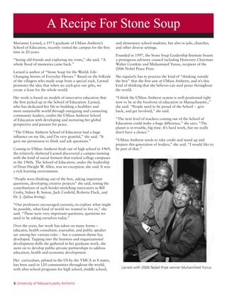 6 University of Massachusetts Amherst
A Recipe For Stone Soup
Larned with 2006 Nobel Prize winner Muhammed Yunus
Marianne Larned, a 1973 graduate of UMass Amherst’s
School of Education, recently visited the campus for the first
time in 20 years.
“Seeing old friends and exploring my roots,” she said. “A
whole flood of memories came back.”
Larned is author of “Stone Soup for the World: Life-
Changing Stories of Everyday Heroes.” Based on the folktale
of the villagers who made soup from a special rock, Larned
promotes the idea that when we each give our gifts, we
create a feast for the whole world.
Her work is based on models of innovative education that
she first picked up at the School of Education. Larned,
who has dedicated her life to building a healthier and
more sustainable world through energizing and connecting
community leaders, credits the UMass Amherst School
of Education with developing and nurturing her global
perspective and passion for peace.
“The UMass Amherst School of Education had a huge
influence on my life, and I’m very grateful,” she said. “It
gave me permission to think and ask questions.”
Coming to UMass Amherst fresh out of high school in 1969,
the relatively sheltered Larned discovered a campus teeming
with the kind of social ferment that rocked college campuses
in the 1960s. The School of Education, under the leadership
of Dean Dwight W. Allen, was no exception, she said: It was
a rich learning environment.
“People were thinking out of the box, asking important
questions, developing creative projects” she said, noting the
contributions of such border-stretching innovators as Bill
Cosby, Sidney B. Simon, Jack Canfield, Roberta Flack, and
Dr. J. (Julius Irving).
“Our professors encouraged curiosity, to explore what might
be possible, what kind of world we wanted to live in,” she
said. “These were very important questions, questions we
need to be asking ourselves today.”
Over the years, her work has taken on many forms –
educator, health consultant, journalist, and public speaker
are among her various roles -- but a common theme has
developed. Tapping into the business and organizational
development skills she gathered in her graduate work, she
went on to develop public-private partnerships to address
education, health and economic development.
Her curriculum, piloted in the US by the YMCA in 8 states,
has been used in 120 communities throughout the world,
with after-school programs for high school, middle school,
and elementary school students, but also in jails, churches,
and other diverse settings.
Founded in 1997, the Stone Soup Leadership Institute boasts
a prestigious advisory council including Honorary Chairman
Walter Cronkite and Muhammed Yunus, recipient of the
2006 Nobel Peace Prize.
She regularly has to practice the kind of “thinking outside
the box” that she first saw at UMass Amherst, and it’s this
kind of thinking that she believes can seed peace throughout
the world.
“I think the UMass Amherst system is well-positioned right
now to be at the forefront of education in Massachusetts.,”
she said. “People need to be proud of the School -- give
back, and get involved,” she said.
“The next level of teachers coming out of the School of
Education could make a huge difference,” she says. “The
planet is in trouble, big time. It’s hard work, but we really
don’t have a choice.”
“UMass Amherst needs to take credit and stand up and
prepare this generation of leaders,” she said. “I would like to
be part of that.”
 