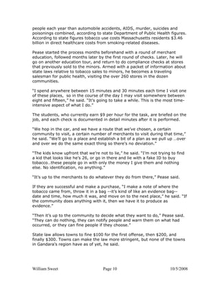 William Sweet Page 10 10/5/2008
people each year than automobile accidents, AIDS, murder, suicides and
poisonings combined, according to state Department of Public Health figures.
According to state figures tobacco use costs Massachusetts residents $3.46
billion in direct healthcare costs from smoking-related diseases.
Pease started the process months beforehand with a round of merchant
education, followed months later by the first round of checks. Later, he will
go on another education tour, and return to do compliance checks at stores
that previously sold to the minors. Armed with a packet of information about
state laws relative to tobacco sales to minors, he becomes a traveling
salesman for public health, visiting the over 260 stores in the dozen
communities.
“I spend anywhere between 15 minutes and 30 minutes each time I visit one
of these places, so in the course of the day I may visit somewhere between
eight and fifteen,” he said. “It’s going to take a while. This is the most time-
intensive aspect of what I do.”
The students, who currently earn $9 per hour for the task, are briefed on the
job, and each check is documented in detail minutes after it is performed.
“We hop in the car, and we have a route that we’ve chosen, a certain
community to visit, a certain number of merchants to visit during that time,”
he said. “We’ll go to a place and establish a bit of a plan as we pull up …over
and over we do the same exact thing so there’s no deviation.”
“The kids know upfront that we’re not to lie,” he said. “I’m not trying to find
a kid that looks like he’s 26, or go in there and lie with a fake ID to buy
tobacco…these people go in with only the money I give them and nothing
else. No identification, no anything.”
“It’s up to the merchants to do whatever they do from there,” Pease said.
If they are successful and make a purchase, “I make a note of where the
tobacco came from, throw it in a bag --it’s kind of like an evidence bag--
date and time, how much it was, and move on to the next place,” he said. “If
the community does anything with it, then we have it to produce as
evidence.”
“Then it’s up to the community to decide what they want to do,” Pease said.
“They can do nothing, they can notify people and warn them on what had
occurred, or they can fine people if they choose.”
State law allows towns to fine $100 for the first offense, then $200, and
finally $300. Towns can make the law more stringent, but none of the towns
in Gandara’s region have as of yet, he said.
 