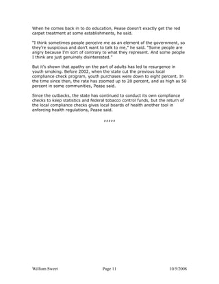 William Sweet Page 11 10/5/2008
When he comes back in to do education, Pease doesn’t exactly get the red
carpet treatment at some establishments, he said.
“I think sometimes people perceive me as an element of the government, so
they’re suspicious and don’t want to talk to me,” he said. “Some people are
angry because I’m sort of contrary to what they represent. And some people
I think are just genuinely disinterested.”
But it’s shown that apathy on the part of adults has led to resurgence in
youth smoking. Before 2002, when the state cut the previous local
compliance check program, youth purchases were down to eight percent. In
the time since then, the rate has zoomed up to 20 percent, and as high as 50
percent in some communities, Pease said.
Since the cutbacks, the state has continued to conduct its own compliance
checks to keep statistics and federal tobacco control funds, but the return of
the local compliance checks gives local boards of health another tool in
enforcing health regulations, Pease said.
#####
 