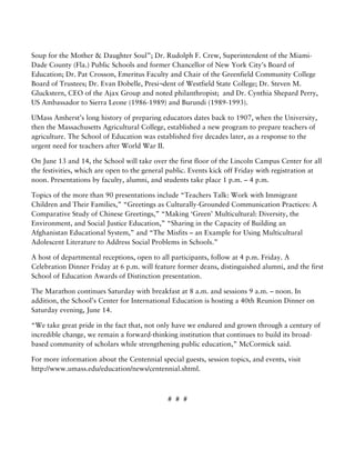    
Soup for the Mother & Daughter Soul”; Dr. Rudolph F. Crew, Superintendent of the Miami-
Dade County (Fla.) Public Schools and former Chancellor of New York City’s Board of
Education; Dr. Pat Crosson, Emeritus Faculty and Chair of the Greenfield Community College
Board of Trustees; Dr. Evan Dobelle, Presi¬dent of Westfield State College; Dr. Steven M.
Gluckstern, CEO of the Ajax Group and noted philanthropist; and Dr. Cynthia Shepard Perry,
US Ambassador to Sierra Leone (1986-1989) and Burundi (1989-1993).
UMass Amherst’s long history of preparing educators dates back to 1907, when the University,
then the Massachusetts Agricultural College, established a new program to prepare teachers of
agriculture. The School of Education was established five decades later, as a response to the
urgent need for teachers after World War II.
On June 13 and 14, the School will take over the first floor of the Lincoln Campus Center for all
the festivities, which are open to the general public. Events kick off Friday with registration at
noon. Presentations by faculty, alumni, and students take place 1 p.m. – 4 p.m.
Topics of the more than 90 presentations include “Teachers Talk: Work with Immigrant
Children and Their Families,” “Greetings as Culturally-Grounded Communication Practices: A
Comparative Study of Chinese Greetings,” “Making ‘Green’ Multicultural: Diversity, the
Environment, and Social Justice Education,” “Sharing in the Capacity of Building an
Afghanistan Educational System,” and “The Misfits – an Example for Using Multicultural
Adolescent Literature to Address Social Problems in Schools.”
A host of departmental receptions, open to all participants, follow at 4 p.m. Friday. A
Celebration Dinner Friday at 6 p.m. will feature former deans, distinguished alumni, and the first
School of Education Awards of Distinction presentation.
The Marathon continues Saturday with breakfast at 8 a.m. and sessions 9 a.m. – noon. In
addition, the School’s Center for International Education is hosting a 40th Reunion Dinner on
Saturday evening, June 14.
“We take great pride in the fact that, not only have we endured and grown through a century of
incredible change, we remain a forward-thinking institution that continues to build its broad-
based community of scholars while strengthening public education,” McCormick said.
For more information about the Centennial special guests, session topics, and events, visit
http://www.umass.edu/education/news/centennial.shtml.
# # #
 