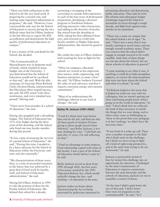 8 University of Massachusetts Amherst
“There was little enthusiasm in the
School to do the very hard work of
preparing for a second visit, and
making some important adjustments in
programs,” she said. “However, I was
convinced the only way for the School
of Education to survive during the very
difficult times that hit UMass Amherst
in the late 80s was to regain NCATE
accreditation and demonstrate the high
quality of professional education on
campus.”
It was a matter of life and death for the
School, she decided.
“The Commonwealth of
Massachusetts was in desperate need
of funds, which resulted in many
budget cuts at the University. I
was determined that the School of
Education would not be sacrificed
to that end,” she said. With the able
assistance of Associate Dean Richard
Clark, Division Heads, and personnel,
this Herculean effort reaped success,
she said. NCATE noted “only three
weaknesses, and every standard was
passed,” Haring said.
“I have never been prouder of a school
of education,” she said.
Haring also grappled with a dwindling
budget. The School of Education lost
15% of its budget during the three
years of her deanship, and the School
only hired one new faculty member
during that period.
“It was a time of ensuring the survival
of a proud School of Education,” she
said. “During this time, I needed to
be a fierce advocate for the School of
Education within the University and
state and also nationally.”
“My characterization of those years,
then, is a time of successful transition
to the future that was achieved by a
great deal of hard work by faculty,
staff, and School of Education
administration,” she said.
Haring left UMass Amherst in 1991
to take the position of dean for the
Purdue School of Education. She
helmed that school for a decade,
overseeing a revamping of the
curriculum to include field experiences
in each of the four years of professional
preparation, developing a doctoral
program in Northwest Indiana
utilizing interactive video instruction,
and adding to the diversity of faculty.
She retired from the deanship in
2001, taking her first sabbatical leave
ever, and returned as a half-time
faculty member in Higher Education
Administration. She retired for good in
2007.
She credits her time at UMass Amherst
with teaching her how to fight for her
school.
“Often on campuses, education
schools are viewed as less important
than science, math, engineering, and
business enterprises, to name a few,”
she said. “At UMass Amherst I learned
the value of such advocacy and that it
requires enormous energy and constant
commitment.”
“Most of us underestimate the
challenges inherent in any kind of
change,” she said.
Bailey W. Jackson (1991-2002)
“I said it’s about time I got honest
here and do the job, and find out why
all these pearls of wisdom I’d been
giving to these people haven’t been
followed,” says Bailey Jackson, a wry
tone shading his voice. “I did find out,
and after 11 years, I’m still reflecting
on that.”
“I had an advantage in some respects.
I had relationship capital with some of
the faculty. I was a part of the School
of Education family before I came in.”
he said.
Bailey Jackson served as dean from
1991 through 2002, the first years
of his tenure marked by the 1993
Education Reform Act, which would
radically change the face –and
funding— of education in the state.
Jackson makes no bones about
characterizing the Act as being
motivated by politicians interested in
privatizing education and demonizing
public education. That said, he feels
the reforms and subsequent budget
trimmings required the School to
streamline its focus through a tough
decade, and fight back against some
attacks on its reputation.
“There was a sense on campus that
the school lacked a lot of rigor,” he
said. “There was a sense that it was
mostly catering to social issues and not
enough around academic issues. There
was concern that the school didn’t
engage in enough research to be really
credible. And some of these things
are not just about the School, but are
about schools of education in general.”
“I came wanting to see what it was, if
anything, I could do to help strengthen,
improve, or correct the misconceptions
that were out there about the School
and what it is about,” he said.
“Ed Reform helped in the sense that
it helped me make my case with my
colleagues, that we weren’t getting out
there and letting people know what’s
going on in the world of education,” he
said. “I don’t think that we collected
the kind of data necessary to justify
the things that we were doing, and so
when critics came in challenging us,
‘show us the proof that your pedagogy
is in fact working,’ we didn’t have the
necessary data.”
“It was kind of a wake-up call. There
were a number of people in the field
who I think took on the challenge,
but I think we were trying to fight
off a kind of right-wing perspective,
and at the same time trying to do our
homework,” he said.
Jackson is particularly proud of
how he turned this challenge into an
opportunity for advocacy. Challenged
by the state Commissioner of
Education to improve connections
between the state hierarchy and the
schools of education, Jackson set out to
assemble a council of deans.
“At the time I didn’t quite know the
size of that task. I didn’t know
there were 62 programs in the
commonwealth,” he said. “So I
 