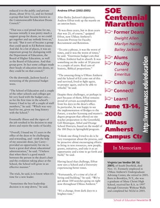 School of Education Newsletter 9
SOE
Centennial
Marathon
p Former Deans
	 Dwight Allen
	 Marilyn Haring
	 Bailey Jackson
p Alums
p Faculty
	 Current
	 Emeritus
p Catch up!
p Connect!
p Learn!
June 13-14,
2008
UMass
Amherst
Campus Ctr
reduced it to the public and private
deans, about 10 to 12, and we formed
a group that later became known as
the Commonwealth Education Deans
Council.”
“That was a real proud time for me,
because initially it was pretty much a
support group for deans, so we could
get together and say nobody loves us,”
he said. “But it sort of became a group
that could speak to Ed Reform issues.
And did. In a lot of places, it was an
important group for dialoguing with
the Department of Education, the
Board of Higher Education, as well
as the Board of Education. And that
group grew. In fact some colleges made
their heads of education into deans, so
they could be on that council.”
On the downside, Jackson faced a
worsening of the perennial budget
woes.
“The School of Education and a couple
of the other schools and colleges got
hit very hard with the budget cuts…
so for the first time in the school’s
history I had to lay off a couple of staff
members,” he said. “Which was very
hard for me, given my long history
with the School.”
Eventually illness and the rigors of
the job resulted in his decision to step
down and rejoin the ranks of faculty.
“Overall, I found my 11 years in the
office of the dean to be challenging
and rewarding, and --with the help
of my associate dean, Jay Carey--
provided an opportunity for me to
learn a great deal about educational
administration,” he said. “I believe
that when there’s a good match
between the person in the dean’s chair
and the evolution taking place at the
School, the School will grow in an
effective manner.”
The trick, he said, is to know when it’s
time for a new leader.
“Sometimes the best leadership
decision is to step down,” he said.
Andrew Effrat (2002-2005)
After Bailey Jackson’s departure,
Andrew Effrat took up the mantle on
an interim basis.
“It was three years, but in dean years
that was 21, of course,” quipped
Effrat, now UMass Amherst’s
Associate Provost for Faculty
Recruitment and Retention.
“To coin a phrase, it was the worst of
times, and it was the worst of times,”
he said. “Enormous budget cuts that
UMass Amherst had to absorb. It was
something on the order of 30 percent
in a couple of years. Real cuts of
historic, Biblical proportions.”
“The amazing thing is UMass Amherst
and the School of Ed came out of this
and survived, lived to fight again,
to prosper again, and to be able to
rebuild,” he said.
Despite these challenges, or perhaps in
part because of them, Effrat remains
proud of certain accomplishments
from his days in the dean’s office.
In particular, he was happy to see
the implementation of Bridges to the
Future, a teacher licensing and master’s
degree program that offered on-site
teacher preparation in the Greenfield,
Gill-Montague, Athol and Orange
School Districts, based on the model of
the 180 Days in Springfield program.
“I think one thing I tried to do is be
very transparent about the process, and
be proactive about encouraging efforts
to bring in new resources, new people,
grants, initiatives, and take it as an
opportunity and a time to go forth and
build,” he said.
Having faced that challenge, Effrat
now sees a School and a University
experiencing better times.
“Fortunately, it’s a time of a lot of
hiring and building,” he said. “We’ve
got about 100 searches going on right
now throughout UMass Amherst.”
“It’s a change, from dark days to a
brighter time.”
Virginia Lee Verdier (M. Ed.
2001), of South Deerfield, died
Nov. 11. Formerly employed in
UMass Amherst’s Undergraduate
Advising Center, she retired in 2001.
Born in Brooklyn, N.Y., she was
a graduate of Mata Christi High
School, received her B.A. in 1997
through University Without Walls
and completed her M.Ed in 2001.
In Memoriamhttp://www.umass.edu/education
 