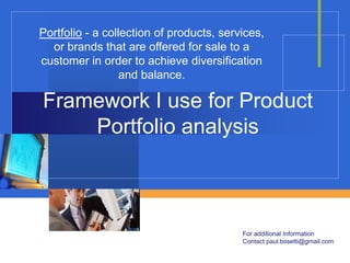 Portfolio - a collection of products, services,
  or brands that are offered for sale to a
customer in order to achieve diversification
                  and balance.

Framework I use for Product
    Portfolio analysis



                                          For additional Information
                                          Contact paul.bosetti@gmail.com
 