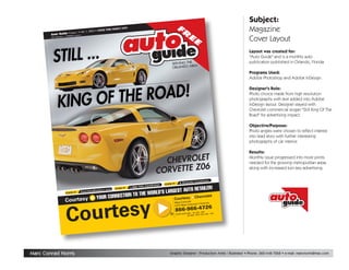 Subject:
                                                                                                                              FR                                               Magazine
                                                            RCH 24TH
                                                 OD THRU MA
                                    1, 2005 • GO
                     Issue 1 • Vol.
                                                                                                                                             E
          to Guide •
        Au

                                                                                                                                                                               Cover Layout
                                 y


                                                                                                                                                   E
                     EDIA compan
                         – a PRIM
        HPC Publications




                                                                                                                                                                               Layout was created for:
                                                                                                                                                                               quot;Auto Guidequot; and is a monthly auto
                                                                                                                                                                               publication published in Orlando, Florida.
                                                                                                                       SERVING THE
                                                                                                                                   EA
                                                                                                                       ORLANDO AR
                                                                                                                                                                               Programs Used:
                                                                                                                                                                               Adobe Photoshop and Adobe InDesign.

                                                                                                                                                                               Designer's Role:
                                                                                                                                                                               Photo choice made from high resolution
                                                                                                                                                                               photographs with text added into Adobe
                                                                                                                                                                               InDesign layout. Designer stayed with
                                                                                                                                                                               Chevrolet commercial slogan quot;Still King Of The
                                                                                                                                                                               Roadquot; for advertising impact.

                                                                                                                                                                               Objective/Purpose:
                                                                                                                                                                               Photo angles were chosen to reflect interest
                                                                                                                                                                               into lead story with further interesting
                                                                                                                                                                               photographs of car interior.

                                                                                                                                                                               Results:

                                                                                                            CHEVROLET
                                                                                                                                                                               Monthly issue progressed into more prints
                                                                                                                                                                               needed for the growing metropolitan areas
                                                                                                                      6
                                                                                                          CORVETTE Z0                                                          along with increased turn-key advertising.


                                                                                                                                                Locations
                                                                                                                                 9 O rl a n d o
                                                                                                                 CLICK IT:
                                                                                                       RT ES Y
                                                                                                                                                                ILER!
                                                                                        66 -Y ES -C OU
                                                                                                                     RGEST AUTO RETA
                                                                                  1-8
                                                                      CLICK IT:
                                                         ealers.com
                                                                                        LA
                                                                         TO THE WORLD’S
                                       C o u rte s y D
                           CLICK IT:

                                                         YOUR CONNECTION                                                                             Chevrolet
                          Courtesy                                                                                        Courtesy




                             ourtesy
                                                                                                                          West Colonial               do
                                                                                                                                       lonial • Orlan




                           C
                                                                                                                          3707 West Co
                                                                                                                                                                  26
                                                                                                                             866-966-47                      – 9PM
                                                                                                                                            MON. – FRI. 9AM
                                                                                                                      ®                                     • SUN 11AM – 7PM
                                                                                                                             STORE HOURS:
                                                                                                                                            SAT. 9AM – 9PM




Marc Conrad Norris                                                                                                   Graphic Designer / Production Artist / Illustrator • Phone: 360-448-7268 • e-mail: marcnorris@mac.com
 