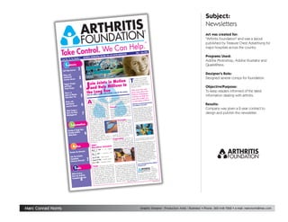 Subject:
                                                                                                                                                                                                                                                             Newsletters
                                                                                                                                                                                                                                                             Art was created for:
                                                                                                                                                                                                                                                             quot;Arthritis Foundationquot; and was a layout
                                                                                                                                                                                                                                                             published by Treasure Chest Advertising for
                                                                                                                                                                                                                                                             major hospitals across the country.
                                                                                                                                                                                                                       0
                                                                                                                                                                                          May – June 200
                                                                                                                                                               r
                                                                                                                                    ter Newslette
                                                                                   You	lIVe Bet
                                                                                                                                                                                                                                                             Programs Used:
                                                                     tIoN:	helpINg
                                                     ArthrItIs FouNdA
                                    . Number 1
                                 Vol
                 	 Issue No. 10,
                                                                                                                                                                                                                                                             Adobe Photoshop, Adobe Illustrator and
                        Contents                                                                                                                                                                                                                             QuarkXPress.
                                            2
                                       s
                     self	help Course
                                                                                                                                                                                                                                                             Designer's Role:
                     water and
                                            3
                     land-based                                                                                                                                                                                                                              Designed several comps for foundation.
                                                                                                                                                                            T
                                                                                                                                                                                                      Arthritis
                                                                                                                                                                                  he mission of the
                     exercise classes
                                                                         Motion
                                                                                                                                                                                                      support
                                                                                                                                                                                  Foundation is to


                                                            oin Joints in ons In
                                                         J
                                                                                                                                                                                                     the cure for
                                                                                                                                                                                   research to find             to
                                                                                                                                                                                              of arthritis and
                      support	groups                                                                                                                                        and prevention

                                                                         li
                                                            and Help Mil
                                                                                                                                                                                                                    e
                                                                                                                                                                                               ity of life for thos

                                             4
                                                                                                                                                                            improve the qual
                                                                                                                                                                                                                                                             Objective/Purpose:
                      and	home                                                                                                                                                                ritis.
                                                                                                                                                                             affected by arth
                      study	groups
                                                                 ng Run
                                                                                                                                                                                              and
                                                                                                                                                                              Take some time the
                                                                                                                                                                                                                                                             To keep readers informed of the latest
                                                          the Lo                                                                                                                             ut
                                                                                                                                                                              learn more abo
                                                                                                           the money
                                                                                           ritis a run for
                       there’s A                                          people with arth                                                                                                     tion
                                                                                                                                                                              Arthritis Founda
                                                 5                                                                                                                                                                                                           information dealing with arthritis.
                       Joints In Motion                   Give 43 million
                                                                                                                                                                                              p you
                                                                                                                                                                               and how we hel
                       team Near You	                                                                                                                               the
                                                                                                                                               n from some of                                   con-
                                                                                                                                                                               and other people tis:
                                                                                                                        lized instructio                              ed
                                                                                         condition that sona                                      l and experienc


                                                           A
                                                                    rthritis is a                            r- world’s most successfu kly excel in an                                          hri
                                                                                                                                                                               cerned about art
                                                                                        than 100 diffe                                        ll quic
                                                                    includes more
                        water and                                                                        , loss coaches. And you’ essionally tailored
                                                                                    that cause pain                                                                                                                          ritis
                                                                                                                                                                                                                                                             Results:
                                                 6
                                                                                                                          ise program prof
                                                                     ent diseases                                                                                                                    s Does the Arth
                        land-based                                                         etimes swelling exerc                                                                What Service
                                                                                                                                                      of fitness.
                                                                               and som                                                 idual level
                                                           of movement                                                                                                                                Provide?
                                                                                                        people to your indiv
                        exercise classes                                                                                                                                        Foundation
                                                                                Arthritis affects
                                                           around joints.                                                                              thrill of partici-
                                                                                                                    Travel Imagine themarathon. Now Arthritis Foundation efforts centerni-
                                                                                                      as many                                                                                                                   on
                                                                                 ps, including
                                                                                                                                                                                                                                                             Company was given a 2-year contract to
                                                           of all age grou                          year, mil-                                     ss
                                                                                   ren. Every                               g in a world-cla                                                              ion of the orga
                                                            as 285,000 child                                                                                           one
                                                                                                          nosed patin                                                            the three-fold miss ention and qual-
                                                                                                                                                  of traveling to
                         Chiari	surgery -                                           s are newly diag                       the excitement                                               n: research, prev Foundation
                                                            lions of American y forms of arthritis. add                                                    destinations,         zatio
                                                                                                                                                    thon
                                                                                                                                                                                                                                                             design and publish this newsletter.
                                                 7
                                                                                                                               y exciting mara
                         have You Been
                                                                                                                                                                                                      Arthritis
                                                                                  man
                                                                                                         rtunity of man
                                                             with one of the                                                                                                      ity of life. The
                                                                                                                                                      Honolulu, New                                        more than $20
                                                                                  the unique oppo                            ding Dublin,                                         currently providesto more than 300
                                                                                                                                                                     se the
                                                             Now you have                                  physi- inclu
                         Misdiagnosed                                                                                                            ouver. You choo
                                                                                   of the greatest                    Orleans and Vanc ide everything you                                             ts
                                                                                                                                                                                   million in gran
                                                             to achieve one                                                                                                                                 find a cure, pre-
                                                                                                lifetime while                                 prov
                                                                                                                                                                                   researchers to help ment for arthri-
                                                                                                                       marathon, we’ll
                                                                         stones of your
                                                              cal mile                                   lenging
                                                                                rs with this chal dation need:                                                                                          r treat
                                                                                                                                                                                   vention or bette Foundationís spon-
                                                              helping othe
                                                                                                                                         Triumph Reacfriends tis. The of research for more than 50
                                                                                      Arthritis Foun                                                                                            Arthritis
                                                                                                                                                                      h your
                                                               disease. Join the
                                                                                  ion to sup-                                                                                        sorship
                                                                                                                                                                  e
                                                                                                                                         fitness goals. Mak
                                                               and our miss
                                                                                        the cure                                                                a lifetime.

                                Information
                                                               port research for                                                          that will last
                                                                                                                                                               for one of
                                                                                     of arthritis.
                                                                and prevention                                                            Raise money
                                                                                      ll improve                                                                  t worthy
                                                                In doing so, you’                                                          the world’s mos differ-
                                                                                                 life
                                                                                          own                                                                    real
                                                                 the quality of your ly 43                                                 causes. Make a
                                                                                                                                                                 of someone
                                              ime                                       near
                                                                 and the lives of
                            having A	tough	t
                                                                                                                                            ence in the life
                                                                                       and adults.                                                              All of these
                                                                  million children                                                          with arthritis.
                                                      6
                            getting Arthritic                                        eed without                                                                   y more are
                                                                  We can’t succ                                                              rewards and man
                                                                                         . If you’ve                                                                        the
                                              	                                                                                                         a member of
                                                                  your participation
                            Medecation	                                                                                          ing for you as
                                                                                                   ing
                                                                          thinking of runn the Joints in wait in Motion Training Team.
                                                                  been                             ,                             ts
                                                                             ing a marathon the way to Join                                                                                                                               t
                                                                                                                                                                                                                   major treatmen
                                                                   or walk
                                                                                                                                             ation Long afterSteve years has resultedtin ritis diseases.
                                                                                                                                                                             the
                                                                                                     is
                                                                                                                     in Inspir
                                                                               Training Team
                                                                   Motion
                                                                                            and help millions                                                                                                   arth
                                                                                                                                                     officially over,                   advances for mos
                                                                   achieve your goal                                        marathon was                                   dark-
                                                                                                                                                       ard through the                                              volunteers serve
                                                                                                                                                                                                                  n
                                                                                                                            LaRue pressed onw
                                                                    the long run.                                                                                                        Arthritis Foundatio and national
                                                                                                                                                                        grueling
                                                                                                                                                   Ireland. After a                                          local
                                                                                                                             ened streets of                                              as advocates to
                                                                                                                                                                 was greeted at                                          of the nearly

                                   Action
                                                                                                                                         s, 20 minutes, he                                           ents on behalf
                                                                     2001                                           le 15 hour h line of the Dublin Marathon governmon Americans with arthritis.
                                                                                   thon Schedu
                                                                     Mara                                                                                                                 43 milli
                                                                                                                              the finis                                                                                              ral
                                                                                                                                                                                                              include the fede
                                                                                                                                                                                           Their successes                            tute
                                                                                                                                                                                                                a national insti
                                                                                                               Angeles,
                                                                                                 — Los                                                                                     establishment of the National
                                                                      March 4, 2001                                                                                                                            ng
                                                    te                                                                                                                                     for arthritis amo
                               Become An Advoca                                                                                                                                                                       increased federal
                                                                      California                                                                                                                                lth,
                                                                                                                                                                                            Institutes of Hea
                                                                                                                    B.C.,
                                                                                            — Vancouver,                                                                                                               research and
                                                                                                                                                                                                                ritis
                                                                      May 6, 2001                                                                                                           funding for arth arthritis medica-
                               -                                                                                                                                                             state funding for Foundation tele-
                                                                       Cananda
                                                is
                               Join the Arthrit                                                                                                                                              tions. An Arthritis information service
                                                                                               Kona, Hawaii
                                                                       June 23, 2001 —
                                                          2
                                                                                                                                                                                                                 il
                                Foundation                                                                                                                                                    phone and e-ma from more than
                                                                                                          lin, Ireland                                                                                            s
                                                                                               — Dub                                                                                          answers question year.
                                                                       october 29, 2001
                                                   rk
                                Advocacy Netwo                                                                                                                                                                    per
                                                                                                                                                                                              120,000 people
                                                                                                                   aii
                                                                                             Honolulu, Haw
                                                                        dec. 9, 2001 —                                                                                                                                ritis Foundation
                                                                                                                                                                                               How is the Arth
                                                                                                                                                                                    ion
                                                                                                                                                            d of Joints in Mot                       anized?
                                                                                                                           it!         a cheering crow
                                                                                                           who’s done
                                                                         Train Ask anyonemarathon is the by members and astonished onlook- Org
                                       Tools                                          or walking a                                                                                                                               The
                                                                                                                                                                story so incredible
                                                                                                                                  team
                                                                                                                    er what
                                                                         Running                                                                  makes his
                                                                                              lifetime. No matt walk ers. What                                                                                                   Arthritis
                                                                                                                                                                                    iatic
                                                                                                                                                             nosed with psor
                                                                         experience of a                                            is that Steve, diag
                                                                                                  you can run or                                                                                                                 Foundation
                                                                                                                                                                      undergone 13
                                                                          shape you’re in,                        thousands arthritis at age 19, has                                                                              is the only
                                                                                             We’ve trained                                                                     replace-
                                                                          a marathon.                                of such surgeries including three joint
                                  what	services                                                                                                                                                                           health agency
                                                                                                 never dreamed                                                                training,                                 y
                                                                                                                                                                pleted his
                                                                           of people who                                                                                                         national, voluntar
                                                                                                                               -
                                                                                                         It requires dedi ments. Yet he com thon, on crutch-
                                                   is                                                                                                                                                                           s, preven-
                                  does the Arthrit
                                                                                                  ent.                                                                                                               es, cure
                                                                           an accomplishm                                                                                                        seeking the caus
                                                                                                                               a            the 26.2-mile mara ts in Motion,
                                                                                                         orcement, and                                                                                                    ts for the more
                                                                                                                                     and
                                                                                                   reinf
                                                    de
                                  Foundation	provi
                                                                           cation, positive                                                                                                      tions and treatmen
                                                                                                                                                              of Join

                                                 8
                                                                                                                             the
                                                                                                                                      es. As a member
                                                                                                      ram that makes                                                                                                  of arthritis. The
                                                                                                                                                                               ple that,
                                                                            solid training prog you join Joints in Steve LaRue is a shining exam                                                  than 100 forms (Continued on Page 3)
                                                                                                                                                                             lenge the
                                        	                                                             n
                                                                            journey fun. Whe e in a friendly, team although arthritis may chal on Page 2)
                                  	                                                                                                                                                                                                                d_news1
                                                                                                 thriv                                                            (Continued
                                                                             Motion, you’ll
                                                                                                                                                                                                                                    arthritis_foun
                                                                                                                            per-
                                                                                                      ent that includes
                                                                             training environm




Marc Conrad Norris                                                                                                                                                                                   Graphic Designer / Production Artist / Illustrator • Phone: 360-448-7268 • e-mail: marcnorris@mac.com
 