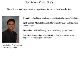 Portfolio  - Vishal Shah Over 3 years of supervisory experience in the area of marketing Objective :  Seeking a challenging position in the area of Marketing  Professional:  Market Research, Marketing Strategy and Business Development Education:   MSc in Management ( Marketing ) from France  Canadian Credentials of Academic :  Four year of Bachelor’s degree, Specializing in Commerce Marketing Professional Toronto, Canada 