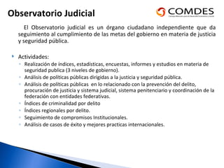 El Observatorio judicial es un órgano ciudadano independiente que da seguimiento al cumplimiento de las metas del gobierno en materia de justicia y seguridad pública.  Actividades: Realización de índices, estadísticas, encuestas, informes y estudios en materia de seguridad publica (3 niveles de gobierno). Análisis de políticas públicas dirigidas a la justicia y seguridad pública.  Análisis de políticas públicas  en lo relacionado con la prevención del delito, procuración de justicia y sistema judicial, sistema penitenciario y coordinación de la federación con entidades federativas. Índices de criminalidad por delito Índices regionales por delito. Seguimiento de compromisos Institucionales. Análisis de casos de éxito y mejores practicas internacionales. Observatorio Judicial  