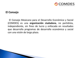 El Consejo El Consejo Mexicano para el Desarrollo Económico y Social (COMDES) es una  organización ciudadana , no partidista, independiente, sin fines de lucro y enfocada en resultados que desarrolla programas de desarrollo económico y social con una visión de largo plazo.  