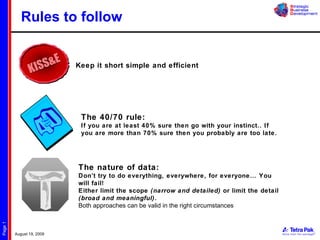 Rules to follow Keep it short simple and efficient The 40/70 rule: If you are at least 40% sure then go with your instinct.. If you are more than 70% sure then you probably are too late. The nature of data: Don’t try to do everything, everywhere, for everyone… You will fail! Either limit the scope  (narrow and detailed)  or limit the detail  (broad and meaningful) . Both approaches can be valid in the right circumstances 
