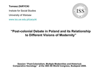 “ Post-colonial Debate in Poland and its Relationship to Different Visions of Modernity” Session  “Post-Colonialism, Multiple Modernities and Historical-Comparative Sociology”  at the 38th IIS World Congress , Budapest 2008 . Tomasz ZARYCKI Insitute for Social Studies University of Warsaw www.iss.uw.edu.pl/zarycki   
