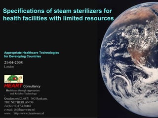 Specifications of steam sterilizers for health facilities with limited resources He althcare through  A ppropriate and  R eliable  T echnology   Quadenoord 2, 6871  NG Renkum,  THE NETHERLANDS Tel/fax:  0317-450469 e-mail:  [email_address] www:   http://www.heartware.nl HEART   Consultancy 21-04-2008 London Appropriate Healthcare Technologies for Developing Countries  