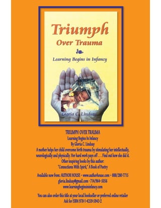 TRIUMPH OVER TRAUMA
                           Learning Begins In Infancy
                               By Gloria C. Lindsay
A mother helps her child overcome birth trauma by stimulating her intellectually,
neurologically and physically. Her hard work pays off . . . Find out how she did it.
                      Other inspiring books by this author:
                   “Connections With Spirit,” A Book of Poetry
Available now from: AUTHOR HOUSE – www.authorhouse.com – 888/280-7715
                 gloria.lindsay@gmail.com - 714/964–5056
                     www.learningbeginsininfancy.com
 You can also order this title at your local bookseller or preferred online retailer
                        Ask for ISBN 978-1-4259-5943-2
 