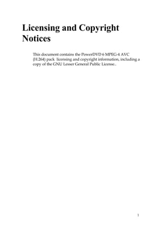 Licensing and Copyright
Notices
  This document contains the PowerDVD 6 MPEG-4 AVC
  (H.264) pack licensing and copyright information, including a
  copy of the GNU Lesser General Public License..




                                                             1
 